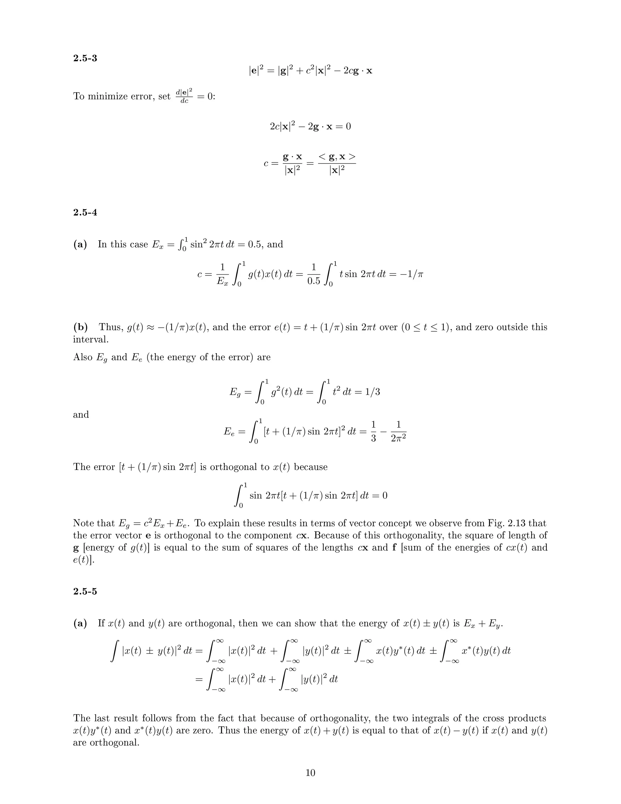 2.5-3
|e|2
= |g|2
+ c2
|x|2
− 2cg · x
To minimize error, set d|e|2
dc = 0:
2c|x|2
− 2g · x = 0
c =
g · x
|x|2
=
 g, x 
|x|2
2.5-4
(a) In this case Ex =
 1
0
sin2
2πt dt = 0.5, and
c =
1
Ex
 1
0
g(t)x(t) dt =
1
0.5
 1
0
t sin 2πt dt = −1/π
(b) Thus, g(t) ≈ −(1/π)x(t), and the error e(t) = t + (1/π) sin 2πt over (0 ≤ t ≤ 1), and zero outside this
interval.
Also Eg and Ee (the energy of the error) are
Eg =
 1
0
g2
(t) dt =
 1
0
t2
dt = 1/3
and
Ee =
 1
0
[t + (1/π) sin 2πt]2
dt =
1
3
−
1
2π2
The error [t + (1/π) sin 2πt] is orthogonal to x(t) because
 1
0
sin 2πt[t + (1/π) sin 2πt] dt = 0
Note that Eg = c2
Ex +Ee. To explain these results in terms of vector concept we observe from Fig. 2.13 that
the error vector e is orthogonal to the component cx. Because of this orthogonality, the square of length of
g [energy of g(t)] is equal to the sum of squares of the lengths cx and f [sum of the energies of cx(t) and
e(t)].
2.5-5
(a) If x(t) and y(t) are orthogonal, then we can show that the energy of x(t) ± y(t) is Ex + Ey.

|x(t) ± y(t)|2
dt =
 ∞
−∞
|x(t)|2
dt +
 ∞
−∞
|y(t)|2
dt ±
 ∞
−∞
x(t)y∗
(t) dt ±
 ∞
−∞
x∗
(t)y(t) dt
=
 ∞
−∞
|x(t)|2
dt +
 ∞
−∞
|y(t)|2
dt
The last result follows from the fact that because of orthogonality, the two integrals of the cross products
x(t)y∗
(t) and x∗
(t)y(t) are zero. Thus the energy of x(t) + y(t) is equal to that of x(t) − y(t) if x(t) and y(t)
are orthogonal.
10
 
