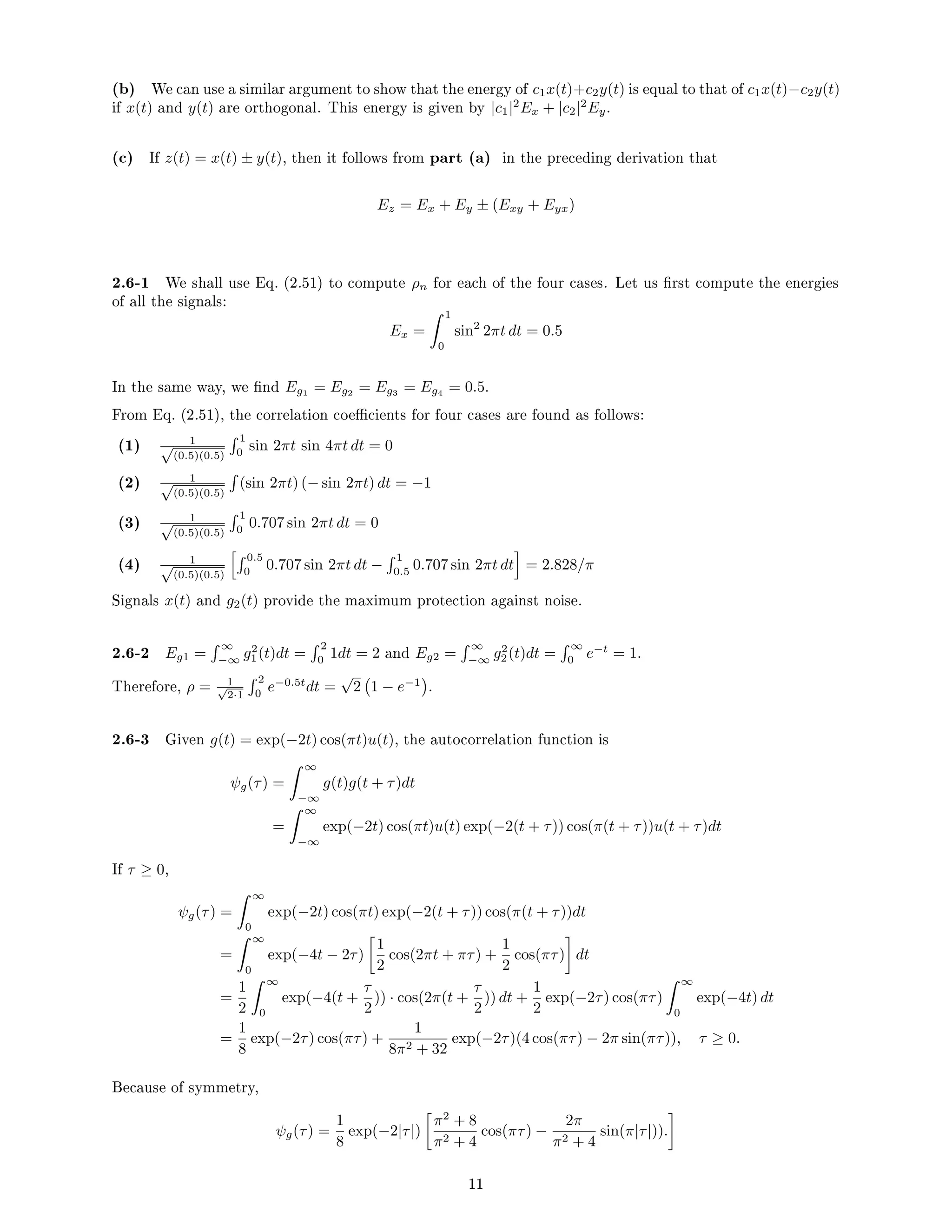 (b) We can use a similar argument to show that the energy of c1x(t)+c2y(t) is equal to that of c1x(t)−c2y(t)
if x(t) and y(t) are orthogonal. This energy is given by |c1|2
Ex + |c2|2
Ey.
(c) If z(t) = x(t) ± y(t), then it follows from part (a) in the preceding derivation that
Ez = Ex + Ey ± (Exy + Eyx)
2.6-1 We shall use Eq. (2.51) to compute ρn for each of the four cases. Let us rst compute the energies
of all the signals:
Ex =
 1
0
sin2
2πt dt = 0.5
In the same way, we nd Eg1 = Eg2 = Eg3 = Eg4 = 0.5.
From Eq. (2.51), the correlation coecients for four cases are found as follows:
(1) 1
√
(0.5)(0.5)
 1
0
sin 2πt sin 4πt dt = 0
(2) 1
√
(0.5)(0.5)

(sin 2πt) (− sin 2πt) dt = −1
(3) 1
√
(0.5)(0.5)
 1
0
0.707 sin 2πt dt = 0
(4) 1
√
(0.5)(0.5)
h 0.5
0
0.707 sin 2πt dt −
 1
0.5
0.707 sin 2πt dt
i
= 2.828/π
Signals x(t) and g2(t) provide the maximum protection against noise.
2.6-2 Eg1 =
 ∞
−∞
g2
1(t)dt =
 2
0
1dt = 2 and Eg2 =
 ∞
−∞
g2
2(t)dt =
 ∞
0
e−t
= 1.
Therefore, ρ = 1
√
2·1
 2
0
e−0.5t
dt =
√
2 1 − e−1

.
2.6-3 Given g(t) = exp(−2t) cos(πt)u(t), the autocorrelation function is
ψg(τ) =
 ∞
−∞
g(t)g(t + τ)dt
=
 ∞
−∞
exp(−2t) cos(πt)u(t) exp(−2(t + τ)) cos(π(t + τ))u(t + τ)dt
If τ ≥ 0,
ψg(τ) =
 ∞
0
exp(−2t) cos(πt) exp(−2(t + τ)) cos(π(t + τ))dt
=
 ∞
0
exp(−4t − 2τ)

1
2
cos(2πt + πτ) +
1
2
cos(πτ)

dt
=
1
2
 ∞
0
exp(−4(t +
τ
2
)) · cos(2π(t +
τ
2
)) dt +
1
2
exp(−2τ) cos(πτ)
 ∞
0
exp(−4t) dt
=
1
8
exp(−2τ) cos(πτ) +
1
8π2 + 32
exp(−2τ)(4 cos(πτ) − 2π sin(πτ)), τ ≥ 0.
Because of symmetry,
ψg(τ) =
1
8
exp(−2|τ|)

π2
+ 8
π2 + 4
cos(πτ) −
2π
π2 + 4
sin(π|τ|)).

11
 