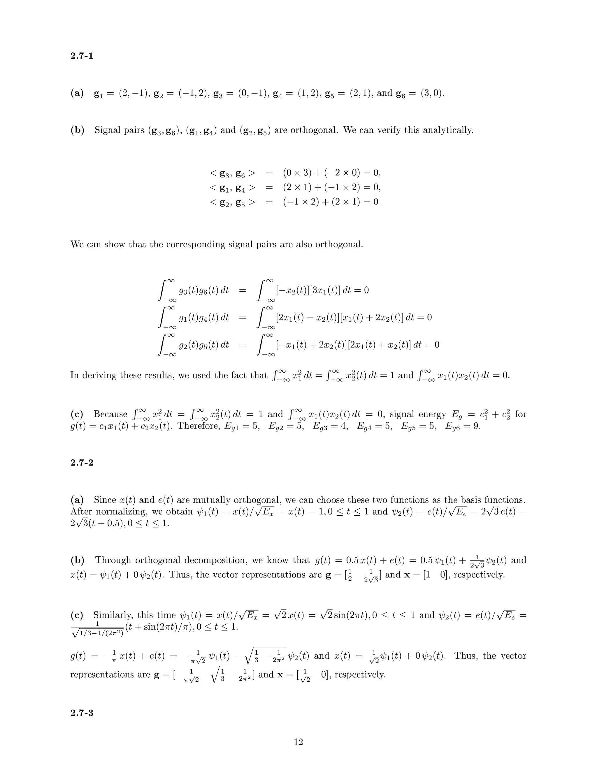 2.7-1
(a) g1 = (2, −1), g2 = (−1, 2), g3 = (0, −1), g4 = (1, 2), g5 = (2, 1), and g6 = (3, 0).
(b) Signal pairs (g3, g6), (g1, g4) and (g2, g5) are orthogonal. We can verify this analytically.
 g3, g6  = (0 × 3) + (−2 × 0) = 0,
 g1, g4  = (2 × 1) + (−1 × 2) = 0,
 g2, g5  = (−1 × 2) + (2 × 1) = 0
We can show that the corresponding signal pairs are also orthogonal.
 ∞
−∞
g3(t)g6(t) dt =
 ∞
−∞
[−x2(t)][3x1(t)] dt = 0
 ∞
−∞
g1(t)g4(t) dt =
 ∞
−∞
[2x1(t) − x2(t)][x1(t) + 2x2(t)] dt = 0
 ∞
−∞
g2(t)g5(t) dt =
 ∞
−∞
[−x1(t) + 2x2(t)][2x1(t) + x2(t)] dt = 0
In deriving these results, we used the fact that
 ∞
−∞
x2
1 dt =
 ∞
−∞
x2
2(t) dt = 1 and
 ∞
−∞
x1(t)x2(t) dt = 0.
(c) Because
 ∞
−∞
x2
1 dt =
 ∞
−∞
x2
2(t) dt = 1 and
 ∞
−∞
x1(t)x2(t) dt = 0, signal energy Eg = c2
1 + c2
2 for
g(t) = c1x1(t) + c2x2(t). Therefore, Eg1 = 5, Eg2 = 5, Eg3 = 4, Eg4 = 5, Eg5 = 5, Eg6 = 9.
2.7-2
(a) Since x(t) and e(t) are mutually orthogonal, we can choose these two functions as the basis functions.
After normalizing, we obtain ψ1(t) = x(t)/
√
Ex = x(t) = 1, 0 ≤ t ≤ 1 and ψ2(t) = e(t)/
√
Ee = 2
√
3 e(t) =
2
√
3(t − 0.5), 0 ≤ t ≤ 1.
(b) Through orthogonal decomposition, we know that g(t) = 0.5 x(t) + e(t) = 0.5 ψ1(t) + 1
2
√
3
ψ2(t) and
x(t) = ψ1(t) + 0 ψ2(t). Thus, the vector representations are g = [1
2
1
2
√
3
] and x = [1 0], respectively.
(c) Similarly, this time ψ1(t) = x(t)/
√
Ex =
√
2 x(t) =
√
2 sin(2πt), 0 ≤ t ≤ 1 and ψ2(t) = e(t)/
√
Ee =
1
√
1/3−1/(2π2)
(t + sin(2πt)/π), 0 ≤ t ≤ 1.
g(t) = − 1
π x(t) + e(t) = − 1
π
√
2
ψ1(t) +
q
1
3 − 1
2π2 ψ2(t) and x(t) = 1
√
2
ψ1(t) + 0 ψ2(t). Thus, the vector
representations are g = [− 1
π
√
2
q
1
3 − 1
2π2 ] and x = [ 1
√
2
0], respectively.
2.7-3
12
 