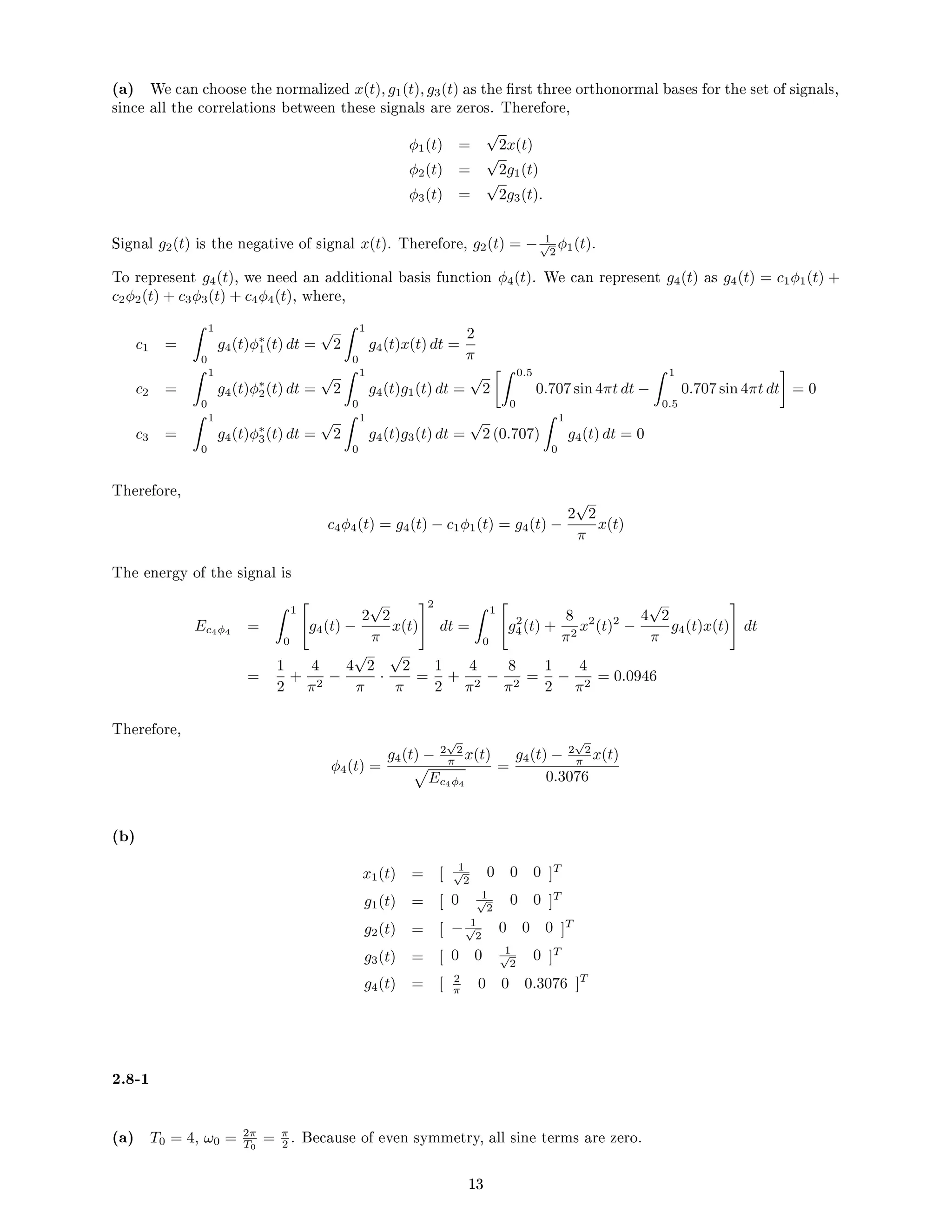 (a) We can choose the normalized x(t), g1(t), g3(t) as the rst three orthonormal bases for the set of signals,
since all the correlations between these signals are zeros. Therefore,
φ1(t) =
√
2x(t)
φ2(t) =
√
2g1(t)
φ3(t) =
√
2g3(t).
Signal g2(t) is the negative of signal x(t). Therefore, g2(t) = − 1
√
2
φ1(t).
To represent g4(t), we need an additional basis function φ4(t). We can represent g4(t) as g4(t) = c1φ1(t) +
c2φ2(t) + c3φ3(t) + c4φ4(t), where,
c1 =
 1
0
g4(t)φ∗
1(t) dt =
√
2
 1
0
g4(t)x(t) dt =
2
π
c2 =
 1
0
g4(t)φ∗
2(t) dt =
√
2
 1
0
g4(t)g1(t) dt =
√
2
 0.5
0
0.707 sin 4πt dt −
 1
0.5
0.707 sin 4πt dt

= 0
c3 =
 1
0
g4(t)φ∗
3(t) dt =
√
2
 1
0
g4(t)g3(t) dt =
√
2 (0.707)
 1
0
g4(t) dt = 0
Therefore,
c4φ4(t) = g4(t) − c1φ1(t) = g4(t) −
2
√
2
π
x(t)
The energy of the signal is
Ec4φ4 =
 1
0

g4(t) −
2
√
2
π
x(t)
#2
dt =
 1
0

g2
4(t) +
8
π2
x2
(t)2
−
4
√
2
π
g4(t)x(t)
#
dt
=
1
2
+
4
π2
−
4
√
2
π
·
√
2
π
=
1
2
+
4
π2
−
8
π2
=
1
2
−
4
π2
= 0.0946
Therefore,
φ4(t) =
g4(t) − 2
√
2
π x(t)
p
Ec4φ4
=
g4(t) − 2
√
2
π x(t)
0.3076
(b)
x1(t) = [ 1
√
2
0 0 0 ]T
g1(t) = [ 0 1
√
2
0 0 ]T
g2(t) = [ − 1
√
2
0 0 0 ]T
g3(t) = [ 0 0 1
√
2
0 ]T
g4(t) = [ 2
π 0 0 0.3076 ]T
2.8-1
(a) T0 = 4, ω0 = 2π
T0
= π
2 . Because of even symmetry, all sine terms are zero.
13
 