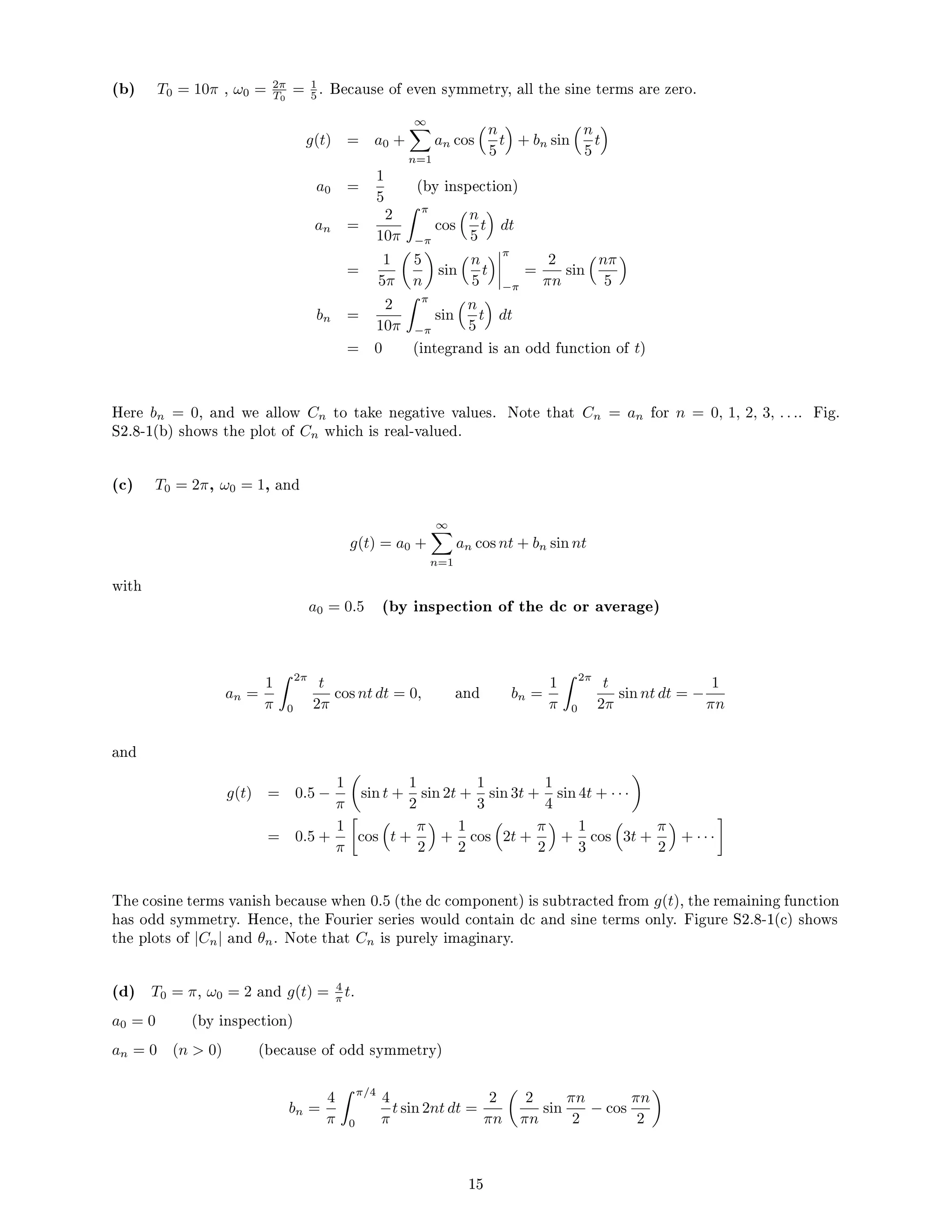 (b) T0 = 10π , ω0 = 2π
T0
= 1
5 . Because of even symmetry, all the sine terms are zero.
g(t) = a0 +
∞
X
n=1
an cos
n
5
t

+ bn sin
n
5
t

a0 =
1
5
(by inspection)
an =
2
10π
 π
−π
cos
n
5
t

dt
=
1
5π

5
n

sin
n
5
t
 π
−π
=
2
πn
sin
nπ
5

bn =
2
10π
 π
−π
sin
n
5
t

dt
= 0 (integrand is an odd function of t)
Here bn = 0, and we allow Cn to take negative values. Note that Cn = an for n = 0, 1, 2, 3, . . .. Fig.
S2.8-1(b) shows the plot of Cn which is real-valued.
(c) T0 = 2π, ω0 = 1, and
g(t) = a0 +
∞
X
n=1
an cos nt + bn sin nt
with
a0 = 0.5 (by inspection of the dc or average)
an =
1
π
 2π
0
t
2π
cos nt dt = 0, and bn =
1
π
 2π
0
t
2π
sin nt dt = −
1
πn
and
g(t) = 0.5 −
1
π

sin t +
1
2
sin 2t +
1
3
sin 3t +
1
4
sin 4t + · · ·

= 0.5 +
1
π

cos

t +
π
2

+
1
2
cos

2t +
π
2

+
1
3
cos

3t +
π
2

+ · · ·

The cosine terms vanish because when 0.5 (the dc component) is subtracted from g(t), the remaining function
has odd symmetry. Hence, the Fourier series would contain dc and sine terms only. Figure S2.8-1(c) shows
the plots of |Cn| and θn. Note that Cn is purely imaginary.
(d) T0 = π, ω0 = 2 and g(t) = 4
π t.
a0 = 0 (by inspection)
an = 0 (n  0) (because of odd symmetry)
bn =
4
π
 π/4
0
4
π
t sin 2nt dt =
2
πn

2
πn
sin
πn
2
− cos
πn
2

15
 