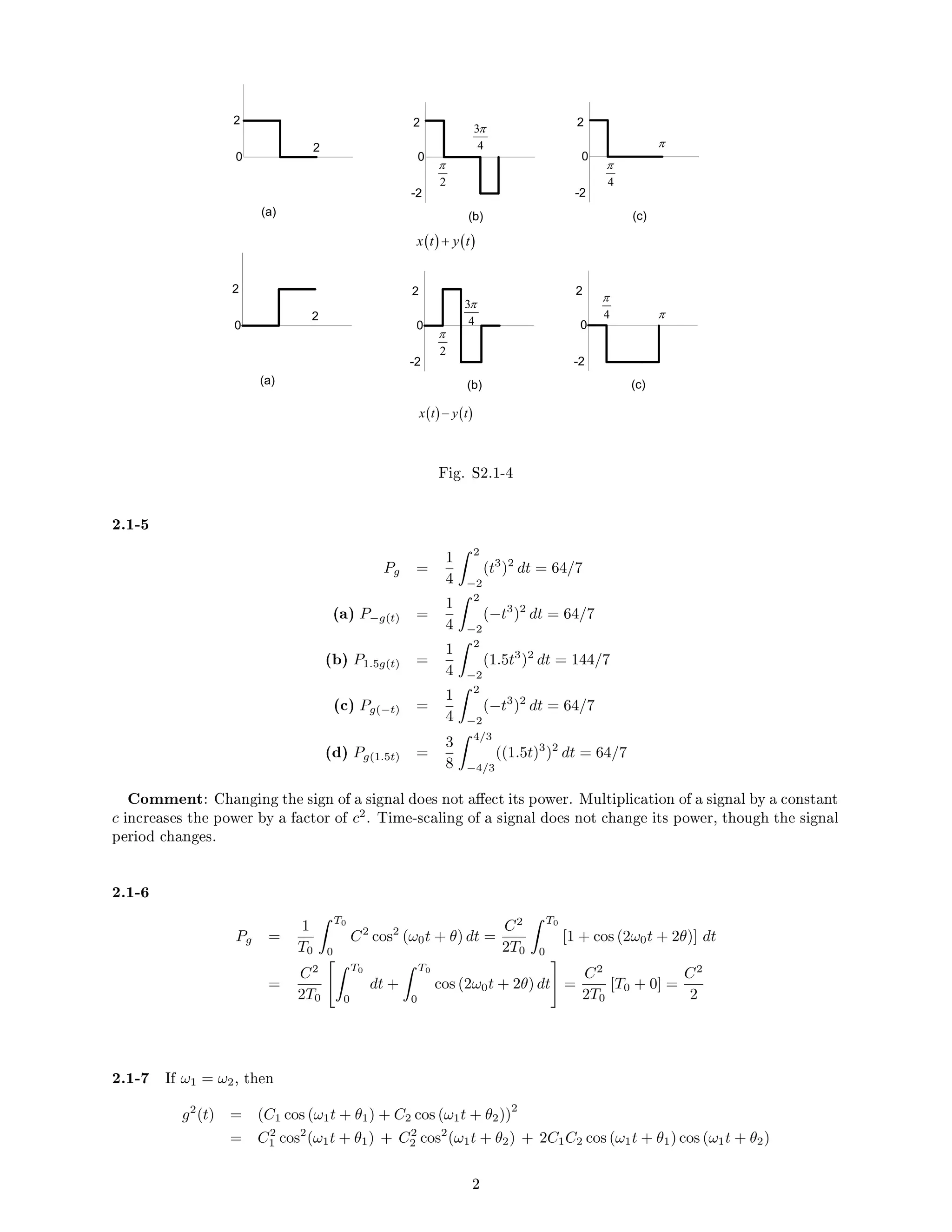 0
2
2 2
0
(a)
-2
(b)
2
0
-2
(c)
0
2
2 2
0
(a)
-2
(b)
2
0
-2
(c)
2
π
3
4
π
4
π
( ) ( )
x t y t
+
2
π
3
4
π
π
π
4
π
( ) ( )
x t y t
−
Fig. S2.1-4
2.1-5
Pg =
1
4
 2
−2
(t3
)2
dt = 64/7
(a) P−g(t) =
1
4
 2
−2
(−t3
)2
dt = 64/7
(b) P1.5g(t) =
1
4
 2
−2
(1.5t3
)2
dt = 144/7
(c) Pg(−t) =
1
4
 2
−2
(−t3
)2
dt = 64/7
(d) Pg(1.5t) =
3
8
 4/3
−4/3
((1.5t)3
)2
dt = 64/7
Comment: Changing the sign of a signal does not aect its power. Multiplication of a signal by a constant
c increases the power by a factor of c2
. Time-scaling of a signal does not change its power, though the signal
period changes.
2.1-6
Pg =
1
T0
 T0
0
C2
cos2
(ω0t + θ) dt =
C2
2T0
 T0
0
[1 + cos (2ω0t + 2θ)] dt
=
C2
2T0
 T0
0
dt +
 T0
0
cos (2ω0t + 2θ) dt
#
=
C2
2T0
[T0 + 0] =
C2
2
2.1-7 If ω1 = ω2, then
g2
(t) = (C1 cos (ω1t + θ1) + C2 cos (ω1t + θ2))
2
= C2
1 cos2
(ω1t + θ1) + C2
2 cos2
(ω1t + θ2) + 2C1C2 cos (ω1t + θ1) cos (ω1t + θ2)
2
 