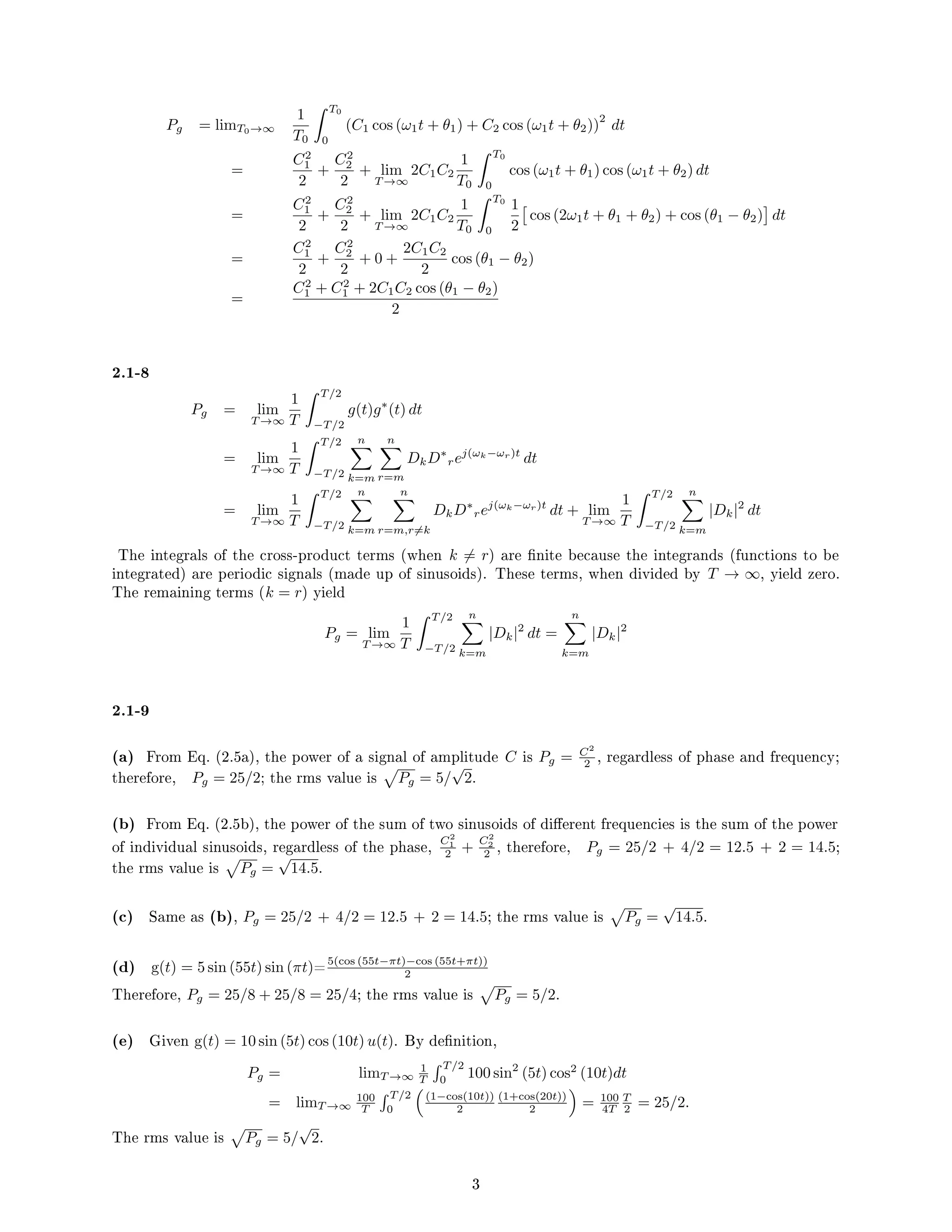 Pg = limT0→∞
1
T0
 T0
0
(C1 cos (ω1t + θ1) + C2 cos (ω1t + θ2))
2
dt
=
C2
1
2
+
C2
2
2
+ lim
T →∞
2C1C2
1
T0
 T0
0
cos (ω1t + θ1) cos (ω1t + θ2) dt
=
C2
1
2
+
C2
2
2
+ lim
T →∞
2C1C2
1
T0
 T0
0
1
2

cos (2ω1t + θ1 + θ2) + cos (θ1 − θ2)

dt
=
C2
1
2
+
C2
2
2
+ 0 +
2C1C2
2
cos (θ1 − θ2)
=
C2
1 + C2
1 + 2C1C2 cos (θ1 − θ2)
2
2.1-8
Pg = lim
T →∞
1
T
 T/2
−T/2
g(t)g∗
(t) dt
= lim
T →∞
1
T
 T/2
−T/2
n
X
k=m
n
X
r=m
DkD∗
rej(ωk−ωr)t
dt
= lim
T →∞
1
T
 T/2
−T/2
n
X
k=m
n
X
r=m,r6=k
DkD∗
rej(ωk−ωr)t
dt + lim
T →∞
1
T
 T/2
−T/2
n
X
k=m
|Dk|2
dt
The integrals of the cross-product terms (when k 6= r) are nite because the integrands (functions to be
integrated) are periodic signals (made up of sinusoids). These terms, when divided by T → ∞, yield zero.
The remaining terms (k = r) yield
Pg = lim
T →∞
1
T
 T/2
−T/2
n
X
k=m
|Dk|2
dt =
n
X
k=m
|Dk|2
2.1-9
(a) From Eq. (2.5a), the power of a signal of amplitude C is Pg = C2
2 , regardless of phase and frequency;
therefore, Pg = 25/2; the rms value is
p
Pg = 5/
√
2.
(b) From Eq. (2.5b), the power of the sum of two sinusoids of dierent frequencies is the sum of the power
of individual sinusoids, regardless of the phase, C2
1
2 +
C2
2
2 , therefore, Pg = 25/2 + 4/2 = 12.5 + 2 = 14.5;
the rms value is
p
Pg =
√
14.5.
(c) Same as (b), Pg = 25/2 + 4/2 = 12.5 + 2 = 14.5; the rms value is
p
Pg =
√
14.5.
(d) g(t) = 5 sin (55t) sin (πt)=5(cos (55t−πt)−cos (55t+πt))
2
Therefore, Pg = 25/8 + 25/8 = 25/4; the rms value is
p
Pg = 5/2.
(e) Given g(t) = 10 sin (5t) cos (10t) u(t). By denition,
Pg = limT →∞
1
T
 T/2
0
100 sin2
(5t) cos2
(10t)dt
= limT →∞
100
T
 T/2
0

(1−cos(10t))
2
(1+cos(20t))
2

= 100
4T
T
2 = 25/2.
The rms value is
p
Pg = 5/
√
2.
3
 