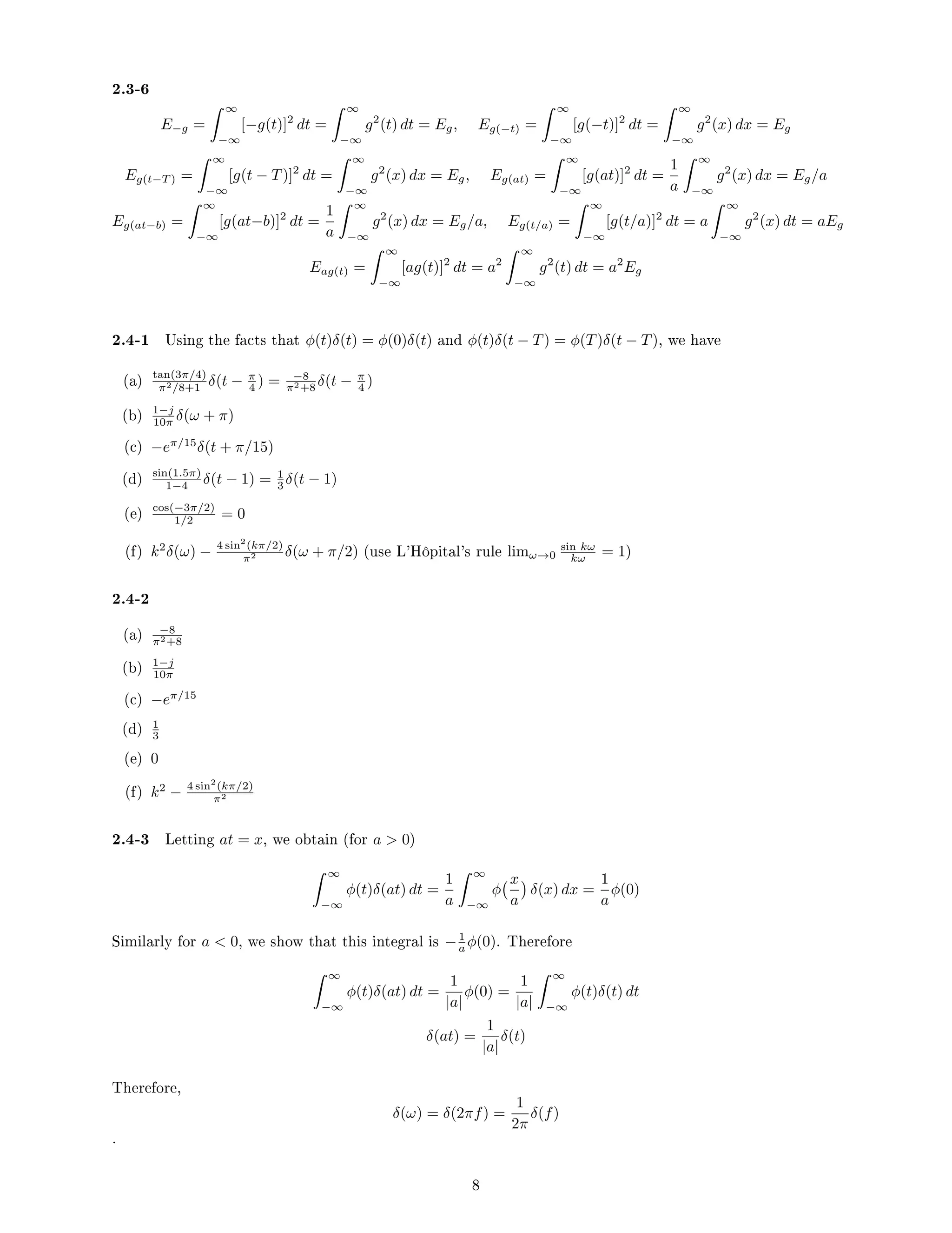 2.3-6
E−g =
 ∞
−∞
[−g(t)]2
dt =
 ∞
−∞
g2
(t) dt = Eg, Eg(−t) =
 ∞
−∞
[g(−t)]2
dt =
 ∞
−∞
g2
(x) dx = Eg
Eg(t−T ) =
 ∞
−∞
[g(t − T)]2
dt =
 ∞
−∞
g2
(x) dx = Eg, Eg(at) =
 ∞
−∞
[g(at)]2
dt =
1
a
 ∞
−∞
g2
(x) dx = Eg/a
Eg(at−b) =
 ∞
−∞
[g(at−b)]2
dt =
1
a
 ∞
−∞
g2
(x) dx = Eg/a, Eg(t/a) =
 ∞
−∞
[g(t/a)]2
dt = a
 ∞
−∞
g2
(x) dt = aEg
Eag(t) =
 ∞
−∞
[ag(t)]2
dt = a2
 ∞
−∞
g2
(t) dt = a2
Eg
2.4-1 Using the facts that φ(t)δ(t) = φ(0)δ(t) and φ(t)δ(t − T) = φ(T)δ(t − T), we have
(a) tan(3π/4)
π2/8+1 δ(t − π
4 ) = −8
π2+8 δ(t − π
4 )
(b) 1−j
10π δ(ω + π)
(c) −eπ/15
δ(t + π/15)
(d) sin(1.5π)
1−4 δ(t − 1) = 1
3 δ(t − 1)
(e) cos(−3π/2)
1/2 = 0
(f) k2
δ(ω) − 4 sin2
(kπ/2)
π2 δ(ω + π/2) (use L'Hôpital's rule limω→0
sin kω
kω = 1)
2.4-2
(a) −8
π2+8
(b) 1−j
10π
(c) −eπ/15
(d) 1
3
(e) 0
(f) k2
− 4 sin2
(kπ/2)
π2
2.4-3 Letting at = x, we obtain (for a  0)
 ∞
−∞
φ(t)δ(at) dt =
1
a
 ∞
−∞
φ
x
a

δ(x) dx =
1
a
φ(0)
Similarly for a  0, we show that this integral is −1
a φ(0). Therefore
 ∞
−∞
φ(t)δ(at) dt =
1
|a|
φ(0) =
1
|a|
 ∞
−∞
φ(t)δ(t) dt
δ(at) =
1
|a|
δ(t)
Therefore,
δ(ω) = δ(2πf) =
1
2π
δ(f)
.
8
 