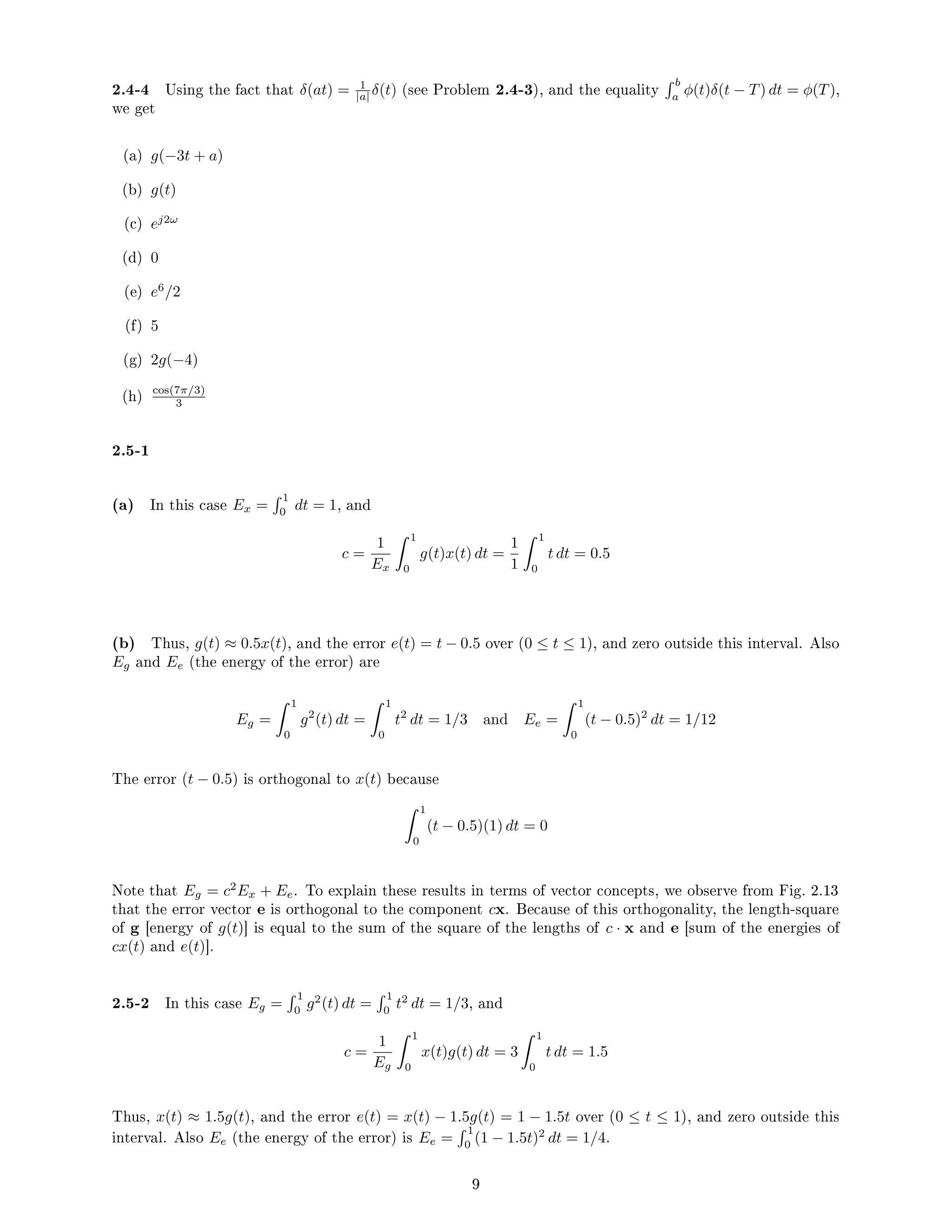 2.4-4 Using the fact that δ(at) = 1
|a| δ(t) (see Problem 2.4-3), and the equality
 b
a
φ(t)δ(t − T) dt = φ(T),
we get
(a) g(−3t + a)
(b) g(t)
(c) ej2ω
(d) 0
(e) e6
/2
(f) 5
(g) 2g(−4)
(h) cos(7π/3)
3
2.5-1
(a) In this case Ex =
 1
0
dt = 1, and
c =
1
Ex
 1
0
g(t)x(t) dt =
1
1
 1
0
t dt = 0.5
(b) Thus, g(t) ≈ 0.5x(t), and the error e(t) = t − 0.5 over (0 ≤ t ≤ 1), and zero outside this interval. Also
Eg and Ee (the energy of the error) are
Eg =
 1
0
g2
(t) dt =
 1
0
t2
dt = 1/3 and Ee =
 1
0
(t − 0.5)2
dt = 1/12
The error (t − 0.5) is orthogonal to x(t) because
 1
0
(t − 0.5)(1) dt = 0
Note that Eg = c2
Ex + Ee. To explain these results in terms of vector concepts, we observe from Fig. 2.13
that the error vector e is orthogonal to the component cx. Because of this orthogonality, the length-square
of g [energy of g(t)] is equal to the sum of the square of the lengths of c · x and e [sum of the energies of
cx(t) and e(t)].
2.5-2 In this case Eg =
 1
0
g2
(t) dt =
 1
0
t2
dt = 1/3, and
c =
1
Eg
 1
0
x(t)g(t) dt = 3
 1
0
t dt = 1.5
Thus, x(t) ≈ 1.5g(t), and the error e(t) = x(t) − 1.5g(t) = 1 − 1.5t over (0 ≤ t ≤ 1), and zero outside this
interval. Also Ee (the energy of the error) is Ee =
 1
0
(1 − 1.5t)2
dt = 1/4.
9
 