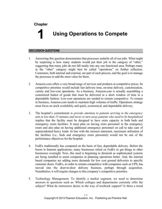Chapter
1 Using Operations to Compete
DISCUSSION QUESTIONS
1. Answering this question demonstrates that processes underlie all of our jobs. What might
be surprising is how many students would put their job in the category of “other,”
suggesting that many jobs do not fall neatly into any one functional area. Perhaps many
in the “other” category might best be called “operations” on further reflection.
Customers, both internal and external, are part of each process, and the goal is to manage
the processes to add the most value for them.
2. Amazon.com offers a very broad range of services and products at competitive prices. Its
competitive priorities would include fast delivery time, on-time delivery, customization,
variety and low-cost operations. As a business, Amazon.com is actually assembling a
customized basket of goods that must be delivered in a short window of time in a
dependable fashion. Low-cost operations are needed to remain competitive. To remain
in business, Amazon.com needs to maintain high volumes of traffic. Operations strategy
must focus on stock availability and quick, economical, and dependable delivery.
3. The hospital’s commitment to provide attention to patients arriving to the emergency
unit in less than 15 minutes and never to turn away patients who need to be hospitalized
implies that the facility must be designed to have extra capacity in both beds and
emergency room facilities. It must plan on having extra personnel in the emergency
room and also plan on having additional emergency personnel on call to take care of
unprecedented heavy loads. In line with the mission statement, maximum utilization of
the facilities (i.e., beds and emergency room personnel) would not be one of the
performance objectives for the hospital.
4. FedEx traditionally has competed on the basis of fast, dependable delivery. Before the
boom in Internet applications, many businesses relied on FedEx to get things to other
businesses overnight. Now, this need is beginning to diminish as sophisticated systems
are being installed to assist companies in planning operations better. And, the internet
based companies are adding more demands for low cost ground deliveries to specific
customer doors. FedEx, in order to remain competitive with companies such as UPS, has
moved into the door-to-door delivery business, perhaps through acquisition.
Nonetheless, it will require changes to this company’s competitive priorities.
5. Technology Management. To identify a market segment, we need to determine
answers to questions such as: Which colleges and departments currently offer the
subject? What do instructors desire in the way of textbook support? Is there a trend
1-1
Copyright © 2013 Pearson Education, Inc. Publishing as Prentice Hall.
 