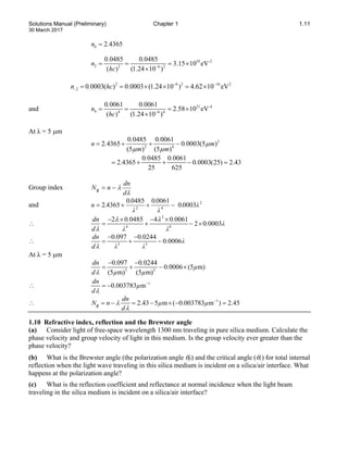 Solutions Manual (Preliminary) Chapter 1 1.11
30 March 2017
0 2 4365
n .
=
2 6 2 16 2
2 0 0003( ) 0 0003 (1.24 10 ) 4.62 10 eV
n . hc . − −
− = = × × = ×
and 21 -4
4 4 6 4
0 0061 0 0061
2.58 10 eV
( ) (1.24 10 )
. .
n
hc −
= = = ×
×
At λ = 5 µm
2
2 4
0 0485 0 0061
2 4365 0 0003(5 )
(5 ) (5 )
. .
n . . m
m m
µ
µ µ
= + + −
0 0485 0 0061
2 4365 0 0003(25) 2.43
25 625
. .
. .
= + + − =
Group index
λ
λ
d
dn
n
N −
=
g
and 2
4
2
0003
0
0061
0
0485
0
4365
2 λ
.
λ
.
λ
.
.
n −
+
+
=
∴
3
4 8
2 0 0485 4 0 0061
2 0 0003
dn . .
. λ
d λ λ
λ λ
λ
− × − ×
= + − ×
∴ 3 5
0.097 0 0244
0 0006
dn .
. λ
d λ λ
λ
− −
= + −
At λ = 5 µm
3 5
0.097 0 0244
0 0006 (5 m)
(5 m) (5 m)
dn .
. µ
d µ µ
λ
− −
= + − ×
∴ 1
0.003783 m
dn
µ
dλ
−
= −
∴ 1
2.43 5 m ( 0.003783 m ) 2.45
dn
N n µ µ
d
λ
λ
−
= − = − × − =
g
1.10 Refractive index, reflection and the Brewster angle
(a) Consider light of free-space wavelength 1300 nm traveling in pure silica medium. Calculate the
phase velocity and group velocity of light in this medium. Is the group velocity ever greater than the
phase velocity?
(b) What is the Brewster angle (the polarization angle θp) and the critical angle (θc) for total internal
reflection when the light wave traveling in this silica medium is incident on a silica/air interface. What
happens at the polarization angle?
(c) What is the reflection coefficient and reflectance at normal incidence when the light beam
traveling in the silica medium is incident on a silica/air interface?
10 -2
2 2 6 2
0 0485 0 0485
3.15 10 eV
( ) (1.24 10 )
. .
n
hc −
= = = ×
×
 
