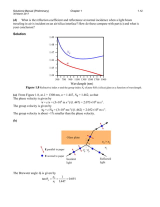 Solutions Manual (Preliminary) Chapter 1 1.12
30 March 2017
(d) What is the reflection coefficient and reflectance at normal incidence when a light beam
traveling in air is incident on an air/silica interface? How do these compare with part (c) and what is
your conclusion?
Solution
Figure 1.8 Refractive index n and the group index Ng of pure SiO2 (silica) glass as a function of wavelength.
(a) From Figure 1.8, at λ = 1300 nm, n = 1.447, Ng = 1.462, so that
The phase velocity is given by
v = c/n = (3×108
m s-1
)/(1.447) = 2.073×108
m s-1
.
The group velocity is given by
vg = c/Ng = (3×108
ms-1
)/(1.462) = 2.052×108
m s-1
.
The group velocity is about ~1% smaller than the phase velocity.
(b)
The Brewster angle θp is given by
2
1
1
tan 0.691
1.447
p
n
n
θ= = =
 