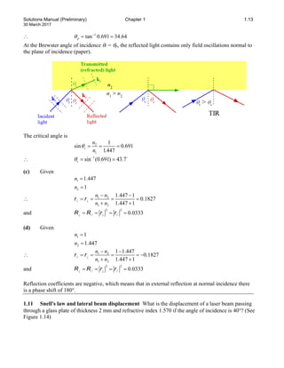 Solutions Manual (Preliminary) Chapter 1 1.13
30 March 2017
∴ 1
tan 0.691 34.64
p
θ −
= =
At the Brewster angle of incidence θi = θp, the reflected light contains only field oscillations normal to
the plane of incidence (paper).
The critical angle is
2
1
1
sin 0.691
1.447
c
n
n
θ
= = =
∴ 1
sin (0.691) 43.7
c
θ −
= = 
(c) Given
1
2
1.447
1
n
n
=
=
∴ 1 2
//
1 2
1.447 1
0.1827
1.447 1
n n
n n
⊥
− −
= = = =
+ +
r r
and
2 2
// // 0.0333
⊥ ⊥
= = = =
R R r r
(d) Given
1
2
1
1.447
n
n
=
=
∴ 1 2
//
1 2
1 1.447
0.1827
1.447 1
n n
n n
⊥
− −
= = = = −
+ +
r r
and
2 2
// // 0.0333
⊥ ⊥
= = = =
R R r r
Reflection coefficients are negative, which means that in external reflection at normal incidence there
is a phase shift of 180°.
1.11 Snell's law and lateral beam displacement What is the displacement of a laser beam passing
through a glass plate of thickness 2 mm and refractive index 1.570 if the angle of incidence is 40°? (See
Figure 1.14)
 