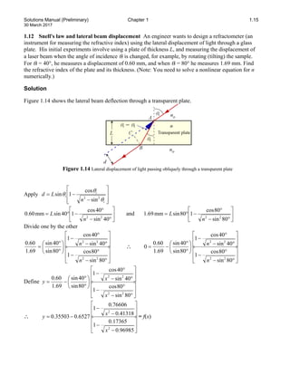 Solutions Manual (Preliminary) Chapter 1 1.15
30 March 2017
1.12 Snell's law and lateral beam displacement An engineer wants to design a refractometer (an
instrument for measuring the refractive index) using the lateral displacement of light through a glass
plate. His initial experiments involve using a plate of thickness L, and measuring the displacement of
a laser beam when the angle of incidence θi is changed, for example, by rotating (tilting) the sample.
For θi = 40°, he measures a displacement of 0.60 mm, and when θi = 80° he measures 1.69 mm. Find
the refractive index of the plate and its thickness. (Note: You need to solve a nonlinear equation for n
numerically.)
Solution
Figure 1.14 shows the lateral beam deflection through a transparent plate.
Figure 1.14 Lateral displacement of light passing obliquely through a transparent plate
Apply








−
−
=
i
i
i
n
L
d
θ
θ
θ 2
2
sin
cos
1
sin






°
−
°
−
°
=
40
sin
40
cos
1
40
sin
mm
60
.
0
2
2
n
L and 





°
−
°
−
°
=
80
sin
80
cos
1
80
sin
mm
69
.
1
2
2
n
L
Divide one by the other






°
−
°
−






°
−
°
−






°
°
=
80
sin
80
cos
1
40
sin
40
cos
1
80
sin
40
sin
69
.
1
60
.
0
2
2
2
2
n
n
∴






°
−
°
−






°
−
°
−






°
°
−
=
80
sin
80
cos
1
40
sin
40
cos
1
80
sin
40
sin
69
.
1
60
.
0
0
2
2
2
2
n
n
Define






°
−
°
−






°
−
°
−






°
°
−
=
80
sin
80
cos
1
40
sin
40
cos
1
80
sin
40
sin
69
.
1
60
.
0
2
2
2
2
x
x
y
∴






−
−






−
−
−
=
96985
.
0
17365
.
0
1
41318
.
0
76606
.
0
1
6527
.
0
35503
.
0
2
2
x
x
y = f(x)
 
