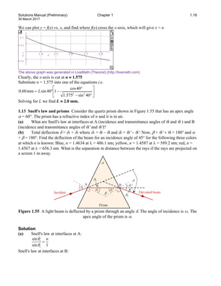 Solutions Manual (Preliminary) Chapter 1 1.16
30 March 2017
We can plot y = f(x) vs. x, and find where f(x) cross the x-axis, which will give x = n
The above graph was generated in LiveMath (Theorist) (http://livemath.com)
Clearly, the x-axis is cut at n ≈ 1.575
Substitute n = 1.575 into one of the equations i.e.






°
−
°
−
°
=
40
sin
575
.
1
40
cos
1
40
sin
mm
60
.
0
2
2
L
Solving for L we find L ≈ 2.0 mm.
1.13 Snell's law and prisms Consider the quartz prism shown in Figure 1.55 that has an apex angle
α = 60°. The prism has a refractive index of n and it is in air.
(a) What are Snell's law at interfaces at A (incidence and transmittance angles of θi and θt ) and B
(incidence and transmittance angles of θi′ and θt′)?
(b) Total deflection δ = δ1 + δ2 where δ1 = θi − θt and δ2 = θt′ − θi′. Now, β + θi′ + θt = 180° and α
+ β = 180°. Find the deflection of the beam for an incidence angle of 45° for the following three colors
at which n is known: Blue, n = 1.4634 at λ = 486.1 nm; yellow, n = 1.4587 at λ = 589.2 nm; red, n =
1.4567 at λ = 656.3 nm. What is the separation in distance between the rays if the rays are projected on
a screen 1 m away.
Figure 1.55 A light beam is deflected by a prism through an angle δ. The angle of incidence is υi. The
apex angle of the prism is α.
Solution
(a) Snell's law at interfaces at A:
sin
sin 1
i
t
n
θ
θ
=
Snell's law at interfaces at B:
0 .0 5
0
0 .0 5
0 .1
y 1.4 1.5 1.6 1.7 1.8
x
 