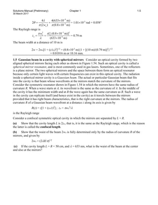 Solutions Manual (Preliminary) Chapter 1 1.5
30 March 2017
9
3
4 4(633 10 m)
2
(2 ) (0.8 10 m)
o
w
λ
θ
π π
−
−
×
= =
×
= 1.01×10-3
rad = 0.058°
The Rayliegh range is
3 2
2 1
2
9
[ (0.8 10 m)]
(633 10 m)
o
o
w
z
π
π
λ
−
−
×
= =
×
= 0.79 m
The beam width at a distance of 10 m is
2w = 2wo[1 + (z/zo)2
]1/2
= (0.8×10-3
m){1 + [(10 m)/(0.79 m)]2
}1/2
= 0.01016 m or 10.16 mm.
1.5 Gaussian beam in a cavity with spherical mirrors Consider an optical cavity formed by two
aligned spherical mirrors facing each other as shown in Figure 1.54. Such an optical cavity is called a
spherical mirror resonator, and is most commonly used in gas lasers. Sometimes, one of the reflectors
is a plane mirror. The two spherical mirrors and the space between them form an optical resonator
because only certain light waves with certain frequencies can exist in this optical cavity. The radiation
inside a spherical mirror cavity is a Gaussian beam. The actual or particular Gaussian beam that fits
into the cavity is that beam whose wavefronts at the mirrors match the curvature of the mirrors.
Consider the symmetric resonator shown in Figure 1.54 in which the mirrors have the same radius of
curvature R. When a wave starts at A, its wavefront is the same as the curvature of A. In the middle of
the cavity it has the minimum width and at B the wave again has the same curvature as B. Such a wave
in the cavity can replicate itself (and hence exist in the cavity) as it travels between the mirrors
provided that it has right beam characteristics, that is the right curvature at the mirrors. The radius of
curvature R of a Gaussian beam wavefront at a distance z along its axis is given by
R(z) = z[1 + (zo/z)2
] ; zo = πwo
2
/λ
is the Rayleigh range
Consider a confocal symmetric optical cavity in which the mirrors are separated by L = R.
(a) Show that the cavity length L is 2zo, that is, it is the same as the Rayleigh range, which is the reason
the latter is called the confocal length.
(b) Show that the waist of the beam 2wo is fully determined only by the radius of curvature R of the
mirrors, and given by
2wo = (2λR/π)1/2
(c) If the cavity length L = R = 50 cm, and λ = 633 nm, what is the waist of the beam at the center
and also at the mirrors?
 