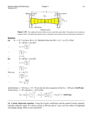 Solutions Manual (Preliminary) Chapter 1 1.6
30 March 2017
Figure 1.54 Two spherical mirrors reflect waves to and from each other. The optical cavity contains a
Gaussian beam. This particular optical cavity is symmetric and confocal; the two focal points coincide at F.
Solution
(a) At / 2
z R
= we have ( )
R z R
= . Substitute these into R(z) = z[1 + (zo/z)2
] to find
R = (R/2)[1 + (2zo/R)2
]
∴
2
2
1
2 





+
=
R
zo
∴ 1
2
=






R
zo
∴ o
z
L 2
=
(b) R = (R/2)[1 + (2zo/R)2
]
∴
2
2
1
2 





+
=
R
zo
∴ 1
2
=






R
zo
Now use zo = πwo
2
/λ,
∴ 1
2 2
=








λ
π
R
wo
∴
π
λ
R
wo
2
2 =
(c) Substitute λ = 633 nm, L = R = 50 cm into the above equation to find 2wo = 449 µm or 0.449 mm.
At the mirror, z = R/2, and also zo = R/2 so that
)
2
(
2
2
/
2
/
1
2
1
2
2 2
/
1
2
/
1
2
2
/
1
2
o
o
o
o w
R
R
w
z
z
w
w =














+
=
















+
= = 0.635 mm
1.6 Cauchy dispersion equation Using the Cauchy coefficients and the general Cauchy equation,
calculate refractive index of a silicon crystal at 200 µm and at 2 µm, over two orders of magnitude
wavelength change. What is your conclusion?
 