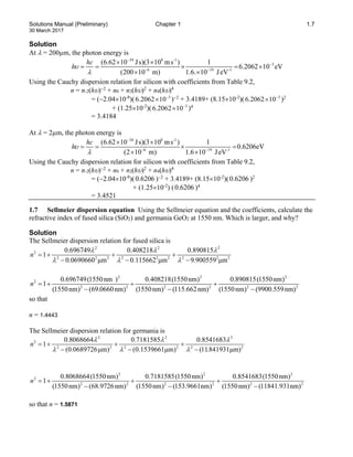 Solutions Manual (Preliminary) Chapter 1 1.7
30 March 2017
Solution
At λ = 200µm, the photon energy is
34 8 -1
3
6 19 -1
(6.62 10 Js)(3 10 ms ) 1
6.2062 10 eV
(200 10 m) 1.6. 10 JeV
hc
hυ
λ
−
−
− −
× ×
=
= × =
×
× ×
Using the Cauchy dispersion relation for silicon with coefficients from Table 9.2,
n = n-2(hυ)−2
+ n0 + n2(hυ)2
+ n4(hυ)4
= (−2.04×10-8
)( 3
6.2062 10−
× )−2
+ 3.4189+ (8.15×10-2
)( 3
6.2062 10−
× )2
+ (1.25×10-2
)( 3
6.2062 10−
× )4
= 3.4184
At λ = 2µm, the photon energy is
34 8 -1
6 19 -1
(6.62 10 Js)(3 10 ms ) 1
0.6206eV
(2 10 m) 1.6 10 JeV
hc
hυ
λ
−
− −
× ×
=
= × =
× ×
Using the Cauchy dispersion relation for silicon with coefficients from Table 9.2,
n = n-2(hυ)−2
+ n0 + n2(hυ)2
+ n4(hυ)4
= (−2.04×10-8
)(0.6206 )−2
+ 3.4189+ (8.15×10-2
)(0.6206 )2
+ (1.25×10-2
) (0.6206 )4
= 3.4521
1.7 Sellmeier dispersion equation Using the Sellmeier equation and the coefficients, calculate the
refractive index of fused silica (SiO2) and germania GeO2 at 1550 nm. Which is larger, and why?
Solution
The Sellmeier dispersion relation for fused silica is
2 2 2
2
2 2 2 2 2 2 2 2 2
0.696749 0.408218 0.890815
1
0.0690660 μm 0.115662 μm 9.900559 μm
n
λ λ λ
λ λ λ
=
+ + +
− − −
2 2 2
2
2 2 2 2 2 2
0.696749(1550nm ) 0.408218(1550nm) 0.890815(1550nm)
1
(1550nm) (69.0660nm) (1550nm) (115.662nm) (1550nm) (9900.559nm)
n =
+ + +
− − −
so that
n = 1.4443
The Sellmeier dispersion relation for germania is
2 2 2
2
2 2 2 2 2 2
0.8068664 0.7181585 0.8541683
1
(0.0689726μm) (0.1539661μm) (11.841931μm)
n
λ λ λ
λ λ λ
=
+ + +
− − −
2 2 2
2
2 2 2 2 2 2
0.8068664(1550nm) 0.7181585(1550nm) 0.8541683(1550nm)
1
(1550nm) (68.9726nm) (1550nm) (153.9661nm) (1550nm) (11841.931nm)
n =
+ + +
− − −
so that n = 1.5871
 