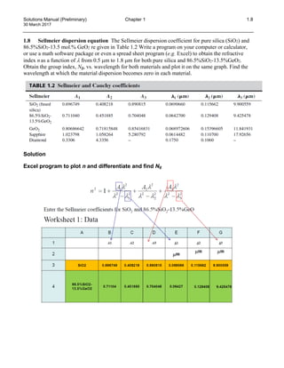 Solutions Manual (Preliminary) Chapter 1 1.8
30 March 2017
1.8 Sellmeier dispersion equation The Sellmeier dispersion coefficient for pure silica (SiO2) and
86.5%SiO2-13.5 mol.% GeO2 re given in Table 1.2 Write a program on your computer or calculator,
or use a math software package or even a spread sheet program (e.g. Excel) to obtain the refractive
index n as a function of λ from 0.5 µm to 1.8 µm for both pure silica and 86.5%SiO2-13.5%GeO2.
Obtain the group index, Ng, vs. wavelength for both materials and plot it on the same graph. Find the
wavelength at which the material dispersion becomes zero in each material.
Solution
Excel program to plot n and differentiate and find Ng
 