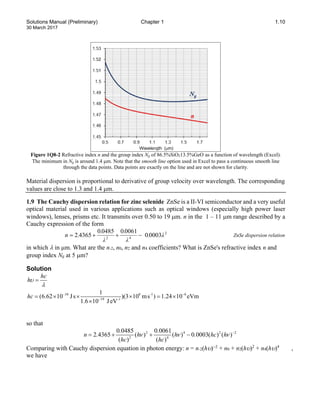 Solutions Manual (Preliminary) Chapter 1 1.10
30 March 2017
Figure 1Q8-2 Refractive index n and the group index Ng of 86.5%SiO213.5%GeO as a function of wavelength (Excel).
The minimum in Ng is around 1.4 µm. Note that the smooth line option used in Excel to pass a continuous smooth line
through the data points. Data points are exactly on the line and are not shown for clarity.
Material dispersion is proportional to derivative of group velocity over wavelength. The corresponding
values are close to 1.3 and 1.4 µm.
1.9 The Cauchy dispersion relation for zinc selenide ZnSe is a II-VI semiconductor and a very useful
optical material used in various applications such as optical windows (especially high power laser
windows), lenses, prisms etc. It transmits over 0.50 to 19 µm. n in the 1 – 11 µm range described by a
Cauchy expression of the form
2
4
2
0003
0
0061
0
0485
0
4365
2 λ
.
λ
.
λ
.
.
n −
+
+
= ZnSe dispersion relation
in which λ in µm. What are the n-2, n0, n2 and n4 coefficients? What is ZnSe's refractive index n and
group index Ng at 5 µm?
Solution
hc
hυ
λ
=
34 8 -1 6
19 -1
1
(6.62 10 Js )(3 10 ms ) 1.24 10 eVm
1.6 10 JeV
hc − −
−
= × × × = ×
×
so that
2 4 2 2
2 4
0 0485 0 0061
2 4365 ( ) ( ) 0 0003( ) ( )
( ) ( )
. .
n . h h . hc h
hc hc
ν ν ν −
= + + −
Comparing with Cauchy dispersion equation in photon energy: n = n-2(hυ)−2
+ n0 + n2(hυ)2
+ n4(hυ)4
,
we have
 