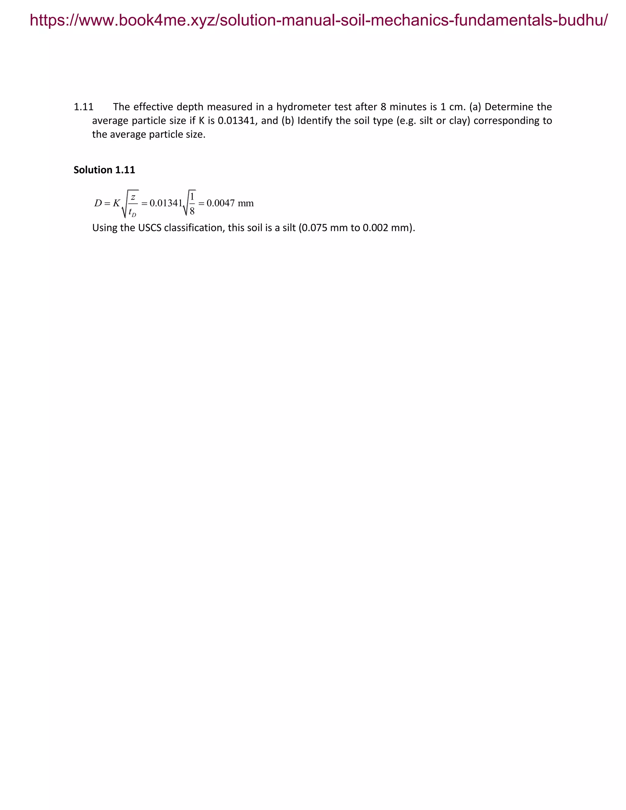 1.11 The effective depth measured in a hydrometer test after 8 minutes is 1 cm. (a) Determine the
average particle size if K is 0.01341, and (b) Identify the soil type (e.g. silt or clay) corresponding to
the average particle size.
Solution 1.11
1
0.01341 0.0047 mm
8D
z
D K
t
  
Using the USCS classification, this soil is a silt (0.075 mm to 0.002 mm).
https://www.book4me.xyz/solution-manual-soil-mechanics-fundamentals-budhu/
 