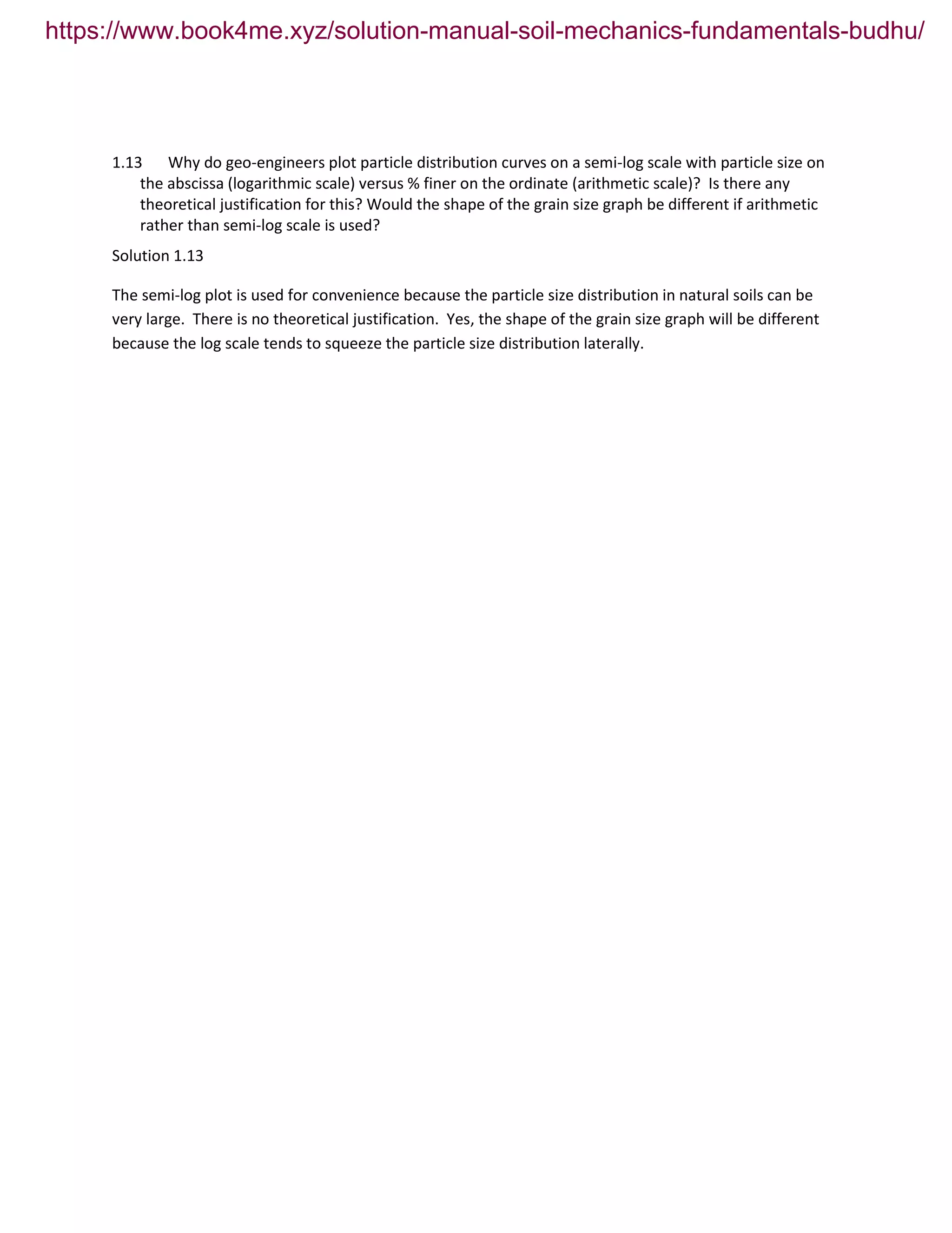 1.13 Why do geo-engineers plot particle distribution curves on a semi-log scale with particle size on
the abscissa (logarithmic scale) versus % finer on the ordinate (arithmetic scale)? Is there any
theoretical justification for this? Would the shape of the grain size graph be different if arithmetic
rather than semi-log scale is used?
Solution 1.13
The semi-log plot is used for convenience because the particle size distribution in natural soils can be
very large. There is no theoretical justification. Yes, the shape of the grain size graph will be different
because the log scale tends to squeeze the particle size distribution laterally.
https://www.book4me.xyz/solution-manual-soil-mechanics-fundamentals-budhu/
 