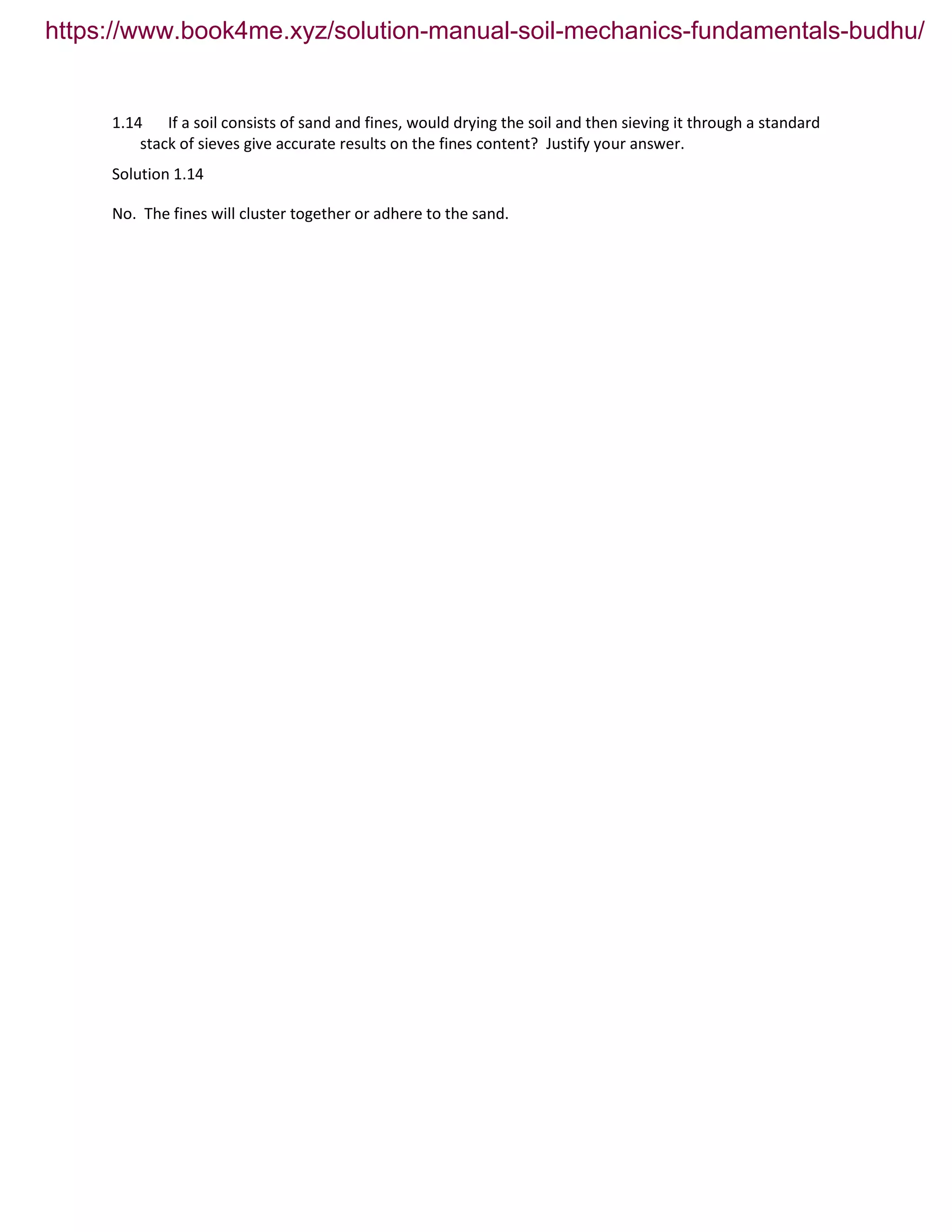 1.14 If a soil consists of sand and fines, would drying the soil and then sieving it through a standard
stack of sieves give accurate results on the fines content? Justify your answer.
Solution 1.14
No. The fines will cluster together or adhere to the sand.
https://www.book4me.xyz/solution-manual-soil-mechanics-fundamentals-budhu/
 