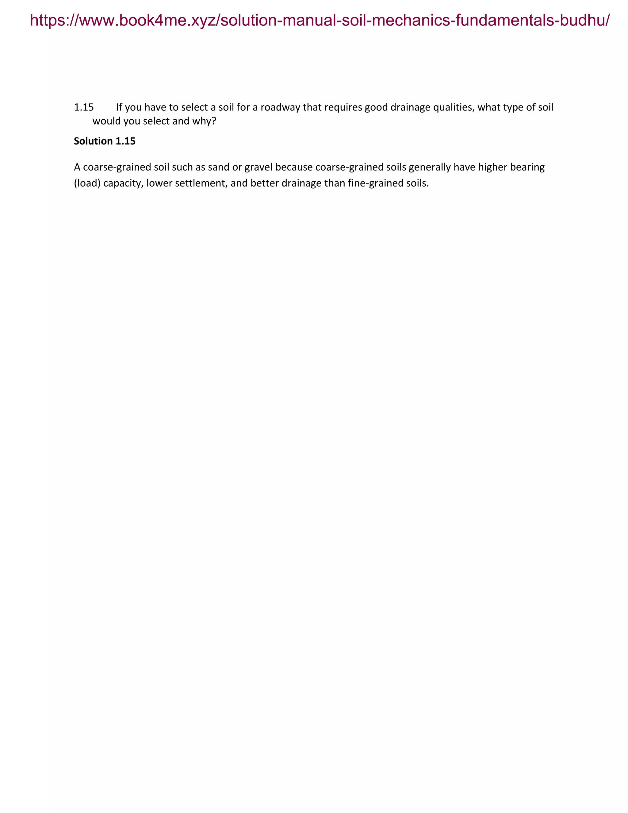 1.15 If you have to select a soil for a roadway that requires good drainage qualities, what type of soil
would you select and why?
Solution 1.15
A coarse-grained soil such as sand or gravel because coarse-grained soils generally have higher bearing
(load) capacity, lower settlement, and better drainage than fine-grained soils.
https://www.book4me.xyz/solution-manual-soil-mechanics-fundamentals-budhu/
 