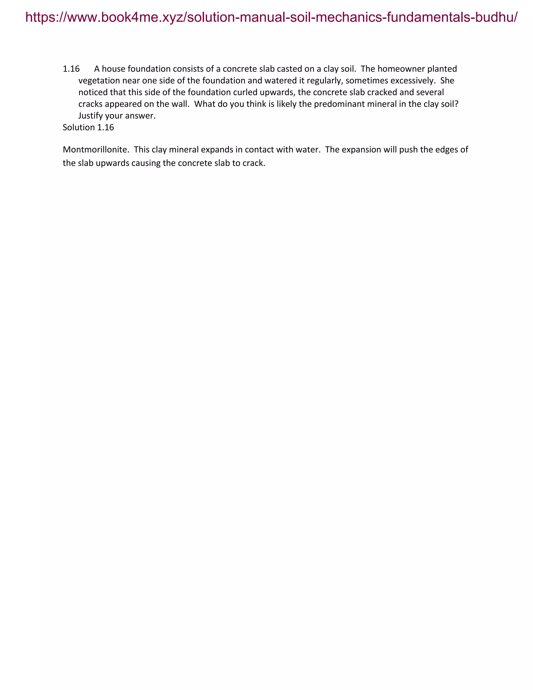 1.16 A house foundation consists of a concrete slab casted on a clay soil. The homeowner planted
vegetation near one side of the foundation and watered it regularly, sometimes excessively. She
noticed that this side of the foundation curled upwards, the concrete slab cracked and several
cracks appeared on the wall. What do you think is likely the predominant mineral in the clay soil?
Justify your answer.
Solution 1.16
Montmorillonite. This clay mineral expands in contact with water. The expansion will push the edges of
the slab upwards causing the concrete slab to crack.
https://www.book4me.xyz/solution-manual-soil-mechanics-fundamentals-budhu/
 