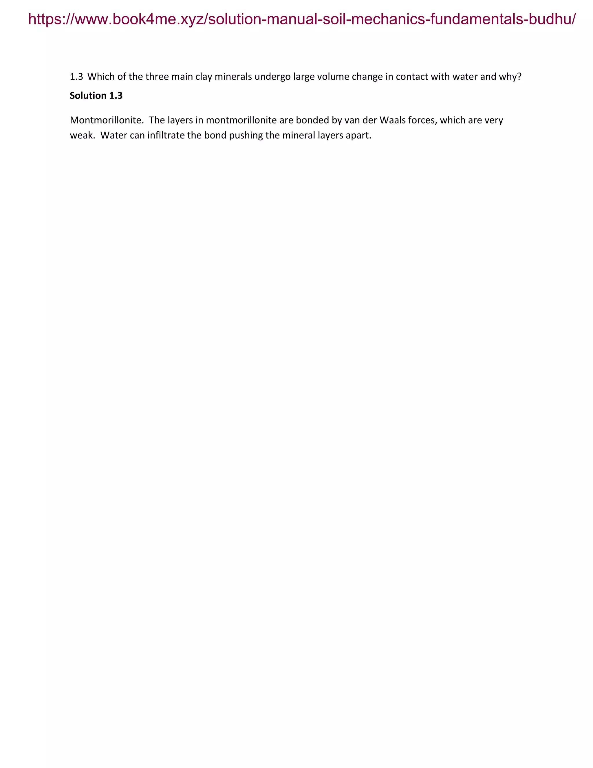 1.3 Which of the three main clay minerals undergo large volume change in contact with water and why?
Solution 1.3
Montmorillonite. The layers in montmorillonite are bonded by van der Waals forces, which are very
weak. Water can infiltrate the bond pushing the mineral layers apart.
https://www.book4me.xyz/solution-manual-soil-mechanics-fundamentals-budhu/
 