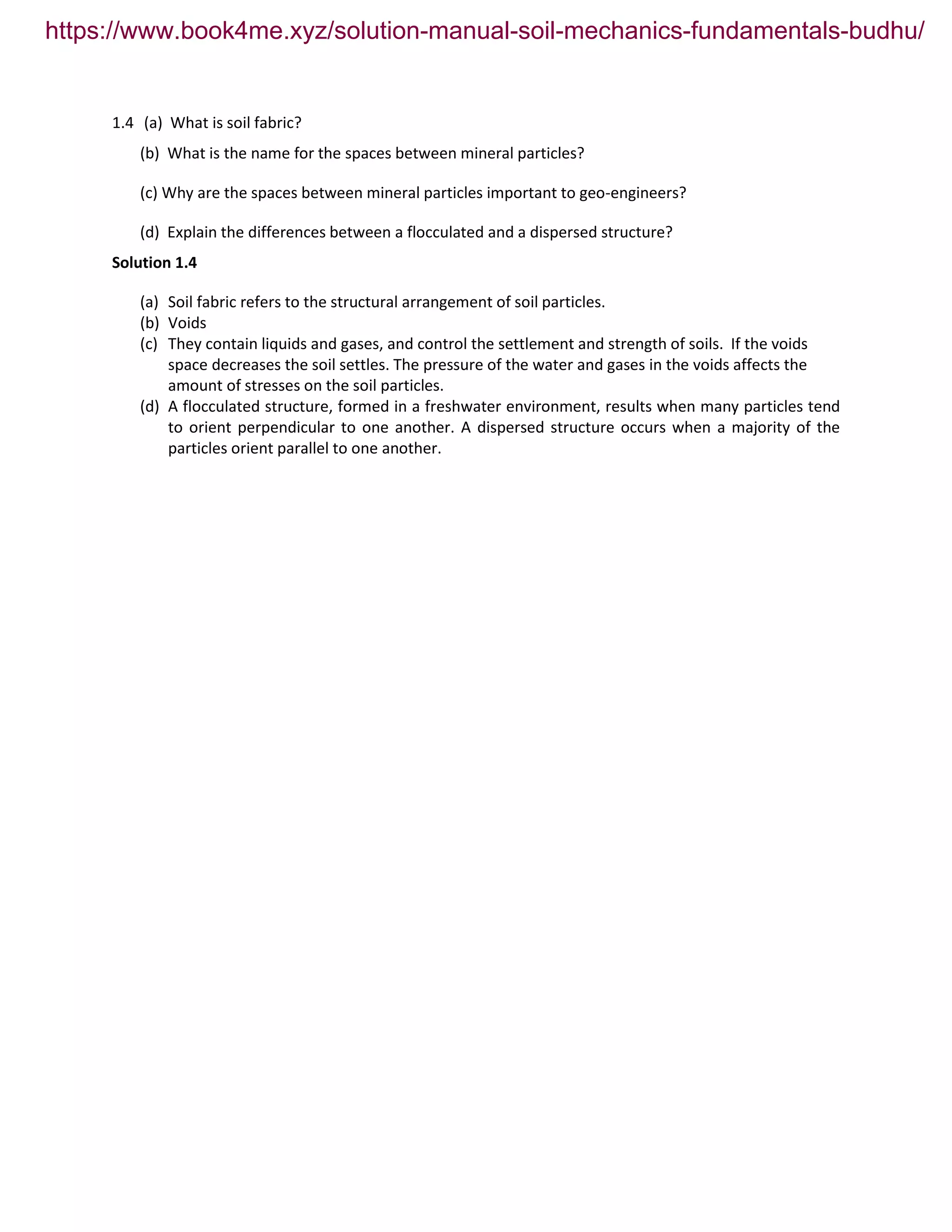 1.4 (a) What is soil fabric?
(b) What is the name for the spaces between mineral particles?
(c) Why are the spaces between mineral particles important to geo-engineers?
(d) Explain the differences between a flocculated and a dispersed structure?
Solution 1.4
(a) Soil fabric refers to the structural arrangement of soil particles.
(b) Voids
(c) They contain liquids and gases, and control the settlement and strength of soils. If the voids
space decreases the soil settles. The pressure of the water and gases in the voids affects the
amount of stresses on the soil particles.
(d) A flocculated structure, formed in a freshwater environment, results when many particles tend
to orient perpendicular to one another. A dispersed structure occurs when a majority of the
particles orient parallel to one another.
https://www.book4me.xyz/solution-manual-soil-mechanics-fundamentals-budhu/
 