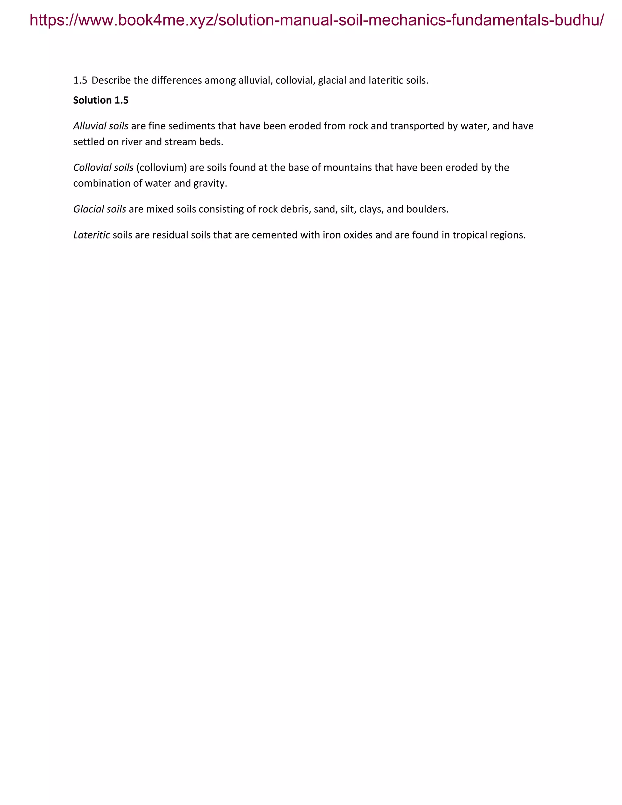 1.5 Describe the differences among alluvial, collovial, glacial and lateritic soils.
Solution 1.5
Alluvial soils are fine sediments that have been eroded from rock and transported by water, and have
settled on river and stream beds.
Collovial soils (collovium) are soils found at the base of mountains that have been eroded by the
combination of water and gravity.
Glacial soils are mixed soils consisting of rock debris, sand, silt, clays, and boulders.
Lateritic soils are residual soils that are cemented with iron oxides and are found in tropical regions.
https://www.book4me.xyz/solution-manual-soil-mechanics-fundamentals-budhu/
 