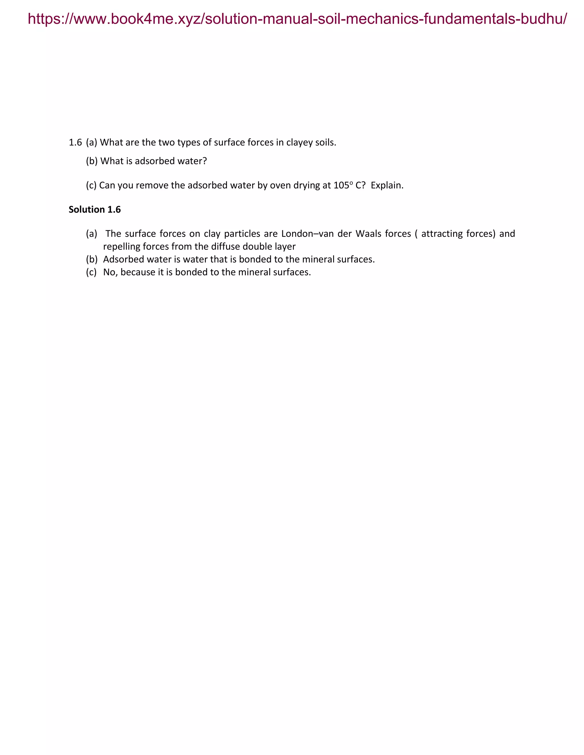 1.6 (a) What are the two types of surface forces in clayey soils.
(b) What is adsorbed water?
(c) Can you remove the adsorbed water by oven drying at 105o
C? Explain.
Solution 1.6
(a) The surface forces on clay particles are London–van der Waals forces ( attracting forces) and
repelling forces from the diffuse double layer
(b) Adsorbed water is water that is bonded to the mineral surfaces.
(c) No, because it is bonded to the mineral surfaces.
https://www.book4me.xyz/solution-manual-soil-mechanics-fundamentals-budhu/
 