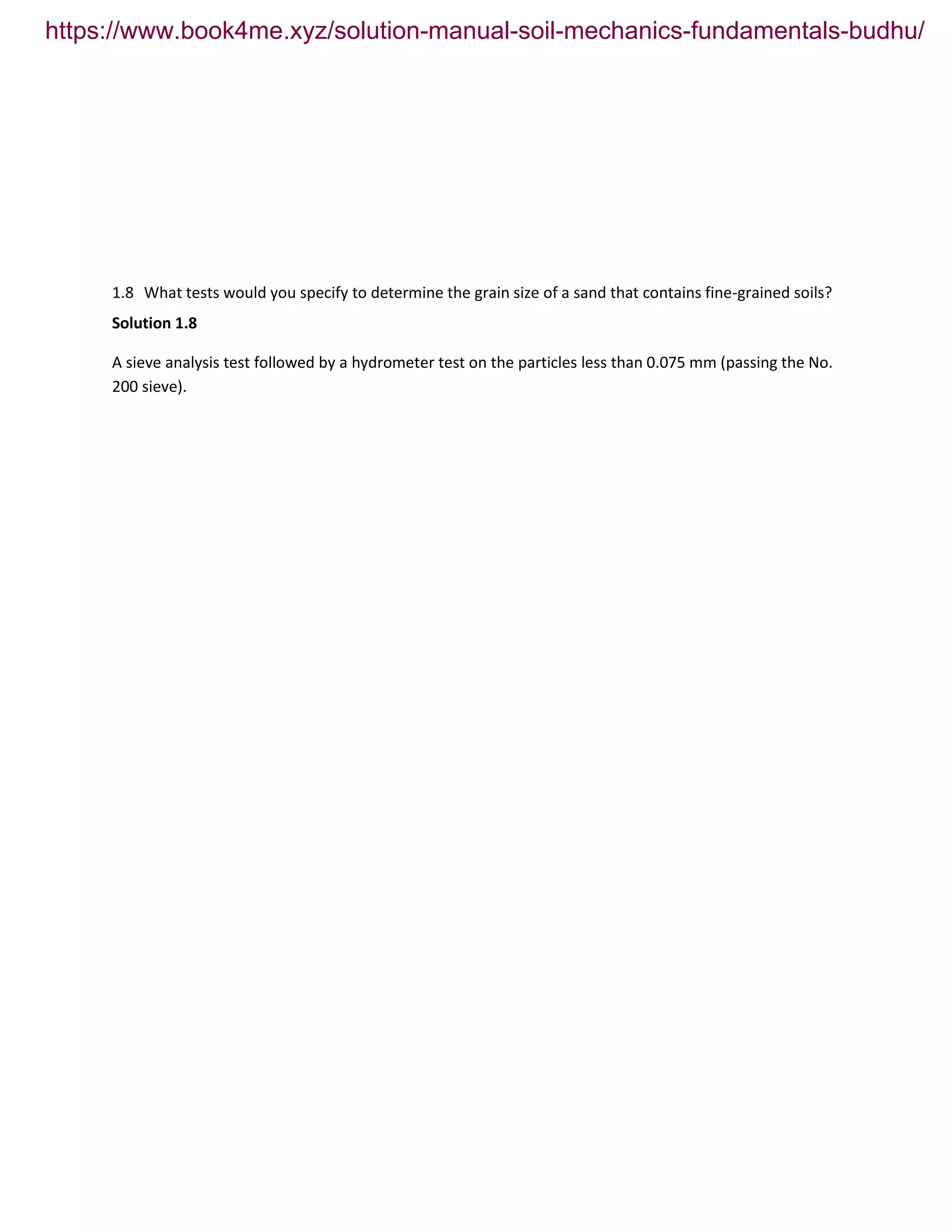 1.8 What tests would you specify to determine the grain size of a sand that contains fine-grained soils?
Solution 1.8
A sieve analysis test followed by a hydrometer test on the particles less than 0.075 mm (passing the No.
200 sieve).
https://www.book4me.xyz/solution-manual-soil-mechanics-fundamentals-budhu/
 