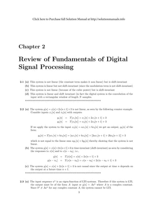 Chapter 2
Review of Fundamentals of Digital
Signal Processing
2.1 (a) This system is not linear (the constant term makes it non linear) but is shift-invariant
(b) This system is linear but not shift-invariant (since the modulation term is not shift-invariant)
(c) This system is not linear (because of the cubic power) but is shift-invariant
(d) This system is linear and shift invariant (in fact the digital system is the convolution of the
input with a rectangular window of length N samples.
***********************************************************
2.2 (a) The system y[n] = x[n]+2x[n+1]+3 is not linear, as seen by the following counter example.
Consider inputs x1[n] and x2[n] with outputs:
y1[n] = T[x1[n]] = x1[n] + 2x1[n + 1] + 3
y2[n] = T[x2[n]] = x2[n] + 2x2[n + 1] + 3
If we apply the system to the input x3[n] = ax1[n] + bx2[n] we get an output, y3[n] of the
form:
y3[n] = T[ax1[n] + bx2[n]] = [ax1[n] + bx2[n]] + [2ax1[n + 1] + 2bx2[n + 1]] + 3
which is not equal to the linear sum ay1[n] + by2[n] thereby showing that the system is not
linear.
(b) The system y[n] = x[n]+2x[n+1]+3 is time-invariant (shift-invariant) as seen by considering
the responses to x[n] and to x[n − n0], i.e.,
y[n] = T[x[n]] = x[n] + 2x[n + 1] + 3
y[n − no] = T(x[n − n0]) = x[n − n0] + 2x[n − n0 + 1] + 3
(c) The system y[n] = x[n] + 2x[n + 1] + 3 is not causal since the output at time n depends on
the output at a future time n + 1.
***********************************************************
2.3 (a) The input sequence an
is an eigen-function of LTI systems. Therefore if this system is LTI,
the output must be of the form A· input or y[n] = Aan
where A is a complex constant.
Since bn
= Aan
for any complex constant A, the system cannot be LTI.
3
Click here to Purchase full Solution Manual at http://solutionmanuals.info
 