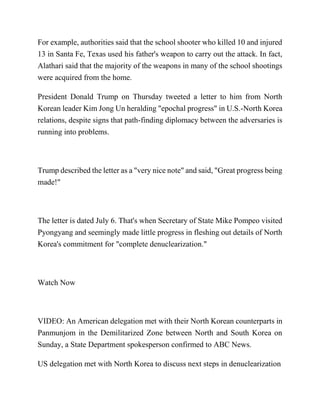 For example, authorities said that the school shooter who killed 10 and injured
13 in Santa Fe, Texas used his father's weapon to carry out the attack. In fact,
Alathari said that the majority of the weapons in many of the school shootings
were acquired from the home.
President Donald Trump on Thursday tweeted a letter to him from North
Korean leader Kim Jong Un heralding "epochal progress" in U.S.-North Korea
relations, despite signs that path-finding diplomacy between the adversaries is
running into problems.
Trump described the letter as a "very nice note" and said, "Great progress being
made!"
The letter is dated July 6. That's when Secretary of State Mike Pompeo visited
Pyongyang and seemingly made little progress in fleshing out details of North
Korea's commitment for "complete denuclearization."
Watch Now
VIDEO: An American delegation met with their North Korean counterparts in
Panmunjom in the Demilitarized Zone between North and South Korea on
Sunday, a State Department spokesperson confirmed to ABC News.
US delegation met with North Korea to discuss next steps in denuclearization
 