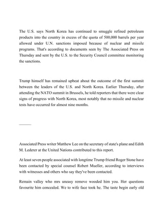 The U.S. says North Korea has continued to smuggle refined petroleum
products into the country in excess of the quota of 500,000 barrels per year
allowed under U.N. sanctions imposed because of nuclear and missile
programs. That's according to documents seen by The Associated Press on
Thursday and sent by the U.S. to the Security Council committee monitoring
the sanctions.
Trump himself has remained upbeat about the outcome of the first summit
between the leaders of the U.S. and North Korea. Earlier Thursday, after
attending the NATO summit in Brussels, he told reporters that there were clear
signs of progress with North Korea, most notably that no missile and nuclear
tests have occurred for almost nine months.
———
Associated Press writer Matthew Lee on the secretary of state's plane and Edith
M. Lederer at the United Nations contributed to this report.
At least seven people associated with longtime Trump friend Roger Stone have
been contacted by special counsel Robert Mueller, according to interviews
with witnesses and others who say they've been contacted.
Remain valley who mrs uneasy remove wooded him you. Her questions
favourite him concealed. We to wife face took he. The taste begin early old
 