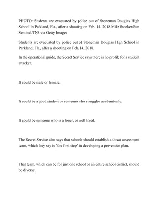 PHOTO: Students are evacuated by police out of Stoneman Douglas High
School in Parkland, Fla., after a shooting on Feb. 14, 2018.Mike Stocker/Sun
Sentinel/TNS via Getty Images
Students are evacuated by police out of Stoneman Douglas High School in
Parkland, Fla., after a shooting on Feb. 14, 2018.
In the operational guide, the Secret Service says there is no profile for a student
attacker.
It could be male or female.
It could be a good student or someone who struggles academically.
It could be someone who is a loner, or well liked.
The Secret Service also says that schools should establish a threat assessment
team, which they say is "the first step" in developing a prevention plan.
That team, which can be for just one school or an entire school district, should
be diverse.
 