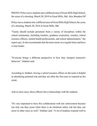 PHOTO: Police move students into a different area of Great Mills High School,
the scene of a shooting, March 20, 2018 in Great Mills, Md. Alex Brandon/AP
Police move students into a different area of Great Mills High School, the scene
of a shooting, March 20, 2018 in Great Mills, Md.
"Teams should include personnel from a variety of disciplines within the
school community, including teachers, guidance counselors, coaches, school
resource officers, mental health professionals, and school administrators," the
report says. It also recommends that the team meets on a regular basis and have
a clear leader.
"Everyone brings a different perspective to how they interpret someone's
behavior," Alathari said.
According to Alathari, having a school resource officer on the team is helpful
in identifying potential risk and they are often the first ones to respond on the
scene.
And in most cases, those officers have relationships with the students.
"It's very important to have this collaboration with law enforcement because
not only can they assist when there is an imminent safety risk but they can
assist in other ways as well," Alathari said. "A lot of students respond well to
 