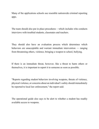Many of the applications schools use resemble nationwide criminal reporting
apps.
The team should also put in place procedures – which includes who conducts
interviews with troubled students, classmates and teachers.
They should also have an evaluation process which determines which
behaviors are unacceptable and warrant immediate intervention — ranging
from threatening others, violence, bringing a weapon to school, bullying.
If there is an immediate threat, however, like a threat to harm others or
themselves, it is important to report it to someone as soon as possible.
"Reports regarding student behaviors involving weapons, threats of violence,
physical violence, or concerns about an individual’s safety should immediately
be reported to local law enforcement," the report said.
The operational guide also says to be alert to whether a student has readily
available access to weapons.
 