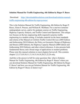 Solution Manual for Traffic Engineering, 4th Edition by Roger P. Roess
Download: https://downloadablesolutions.com/download/solution-manual-
traffic-engineering-4th-edition-by-roger-p-roess/
This is the Solution Manual for Traffic Engineering, 4th Edition by Roger P.
Roess, Elena S. Prassas, and William R. McShane. For a one/two-semester
undergraduate survey, and/or for graduate courses on Traffic Engineering,
Highway Capacity Analysis, and Traffic Control and Operations. This unique
text focuses on the key engineering skills required to practice traffic
engineering in a modern setting. It includes material on the latest standards
and criteria of the Manual on Uniform Traffic Control Devices (2003 Edition
and forthcoming 2010 Edition), the Policy on Geometric Design of Highways
and Streets (2004 Edition), the Highway Capacity Manual (2000 Edition and
forthcoming 2010 Edition), and other critical references. It also presents both
fundamental theory and a broad range of applications to modern problems.
Please note this manual solutions to most chapters but not all. This contains
chapter 2,3,5,7,8,9,10,11,13,14,15,16,18,20,21,22,26 only.
And this is the answer in full for some questions like: what is Solution
Manual for Traffic Engineering, 4th Edition by Roger P. Roess? where you
can download Solution Manual for Traffic Engineering, 4th Edition by Roger
P. Roess? and how you can get Solution Manual for Traffic Engineering, 4th
Edition by Roger P. Roess in fastest way?
 