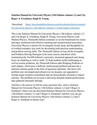 Solution Manual for University Physics 13th Edition volumes 1,2 and 3 by
Roger A. Freedman, Hugh D. Young
Download: https://downloadablesolutions.com/download/solution-manual-
for-university-physics-13th-edition-volumes-1-2-and-3roger-a-freeman/
This is the Solution Manual for University Physics 13th Edition volumes 1,2
and 3 by Roger A. Freedman, Hugh D. Young. University Physics with
Modern Physics, Thirteenth Edition continues to set the benchmark for clarity
and rigor combined with effective teaching and research-based innovation.
University Physics is known for its uniquely broad, deep, and thoughtful set
of worked examples–key tools for developing both physical understanding
and problem-solving skills. The Thirteenth Edition revises all the Examples
and Problem-Solving Strategies to be more concise and direct while
maintaining the Twelfth Edition's consistent, structured approach and strong
focus on modeling as well as math. To help students tackle challenging as
well as routine problems, the Thirteenth Edition adds Bridging Problems to
each chapter, which pose a difficult, multiconcept problem and provide a
skeleton solution guide in the form of questions and hints. The text's rich
problem sets–developed and refined over six decades–are upgraded to
include larger numbers of problems that are biomedically oriented or require
calculus. The problem-set revision is driven by detailed student-performance
data gathered nationally through
And this is the answer in full for some questions like: what is Solution
Manual for University Physics 13th Edition volumes 1,2 and 3 Roger A.
freedman? where you can download Solution Manual for University Physics
13th Edition volumes 1,2 and 3 Roger A. freedman? and how you can get
Solution Manual for University Physics 13th Edition volumes 1,2 and 3
Roger A. freedman in fastest way?
 