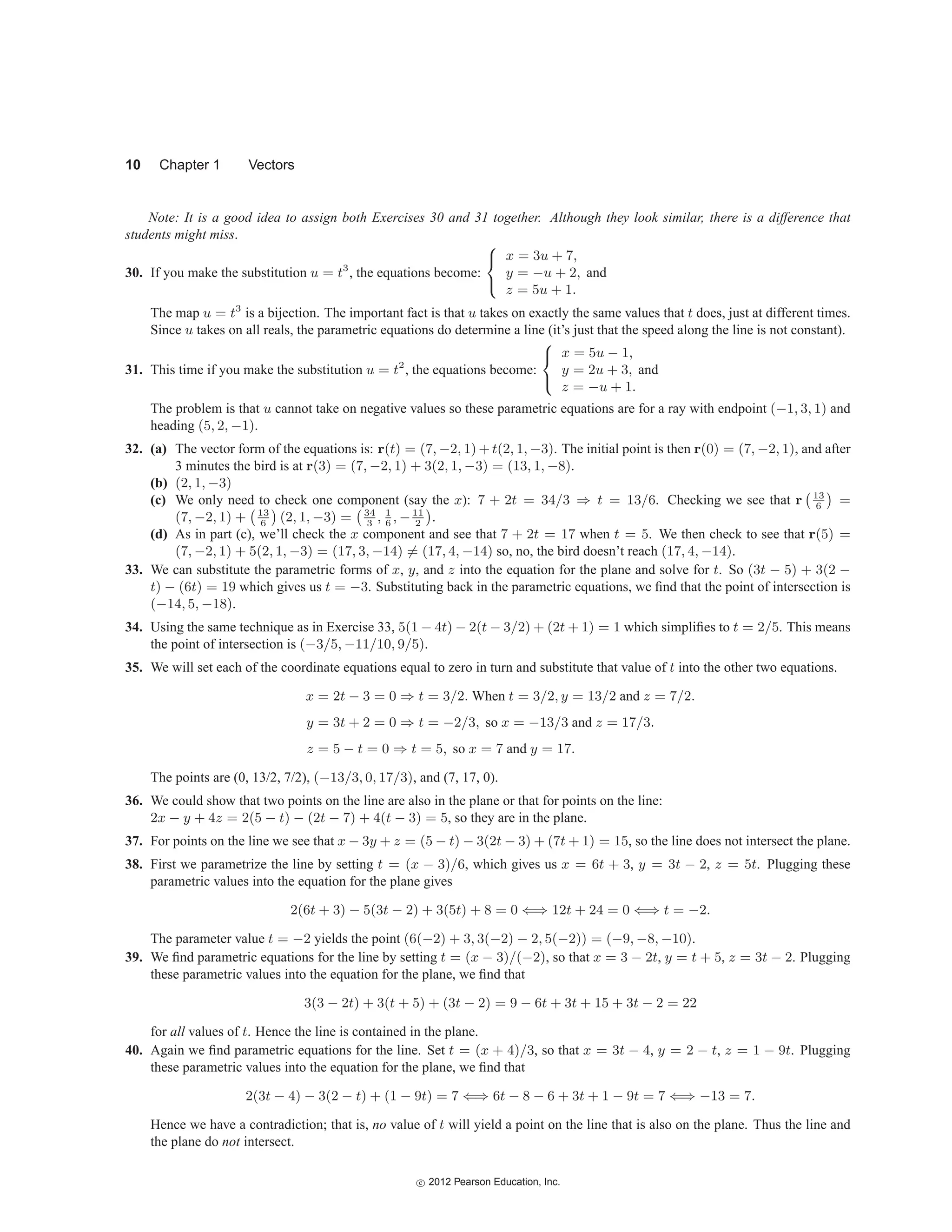 10 Chapter 1 Vectors
Note: It is a good idea to assign both Exercises 30 and 31 together. Although they look similar, there is a difference that
students might miss.
30. If you make the substitution u = t3
, the equations become:
⎧
⎨
⎩
x = 3u + 7,
y = −u + 2, and
z = 5u + 1.
The map u = t3
is a bijection. The important fact is that u takes on exactly the same values that t does, just at different times.
Since u takes on all reals, the parametric equations do determine a line (it’s just that the speed along the line is not constant).
31. This time if you make the substitution u = t2
, the equations become:
⎧
⎨
⎩
x = 5u − 1,
y = 2u + 3, and
z = −u + 1.
The problem is that u cannot take on negative values so these parametric equations are for a ray with endpoint (−1, 3, 1) and
heading (5, 2, −1).
32. (a) The vector form of the equations is: r(t) = (7, −2, 1) + t(2, 1, −3). The initial point is then r(0) = (7, −2, 1), and after
3 minutes the bird is at r(3) = (7, −2, 1) + 3(2, 1, −3) = (13, 1, −8).
(b) (2, 1, −3)
(c) We only need to check one component (say the x): 7 + 2t = 34/3 ⇒ t = 13/6. Checking we see that r
13
6

=
(7, −2, 1) +
13
6

(2, 1, −3) =
34
3
, 1
6
, −11
2

.
(d) As in part (c), we’ll check the x component and see that 7 + 2t = 17 when t = 5. We then check to see that r(5) =
(7, −2, 1) + 5(2, 1, −3) = (17, 3, −14) = (17, 4, −14) so, no, the bird doesn’t reach (17, 4, −14).
33. We can substitute the parametric forms of x, y, and z into the equation for the plane and solve for t. So (3t − 5) + 3(2 −
t) − (6t) = 19 which gives us t = −3. Substituting back in the parametric equations, we find that the point of intersection is
(−14, 5, −18).
34. Using the same technique as in Exercise 33, 5(1 − 4t) − 2(t − 3/2) + (2t + 1) = 1 which simplifies to t = 2/5. This means
the point of intersection is (−3/5, −11/10, 9/5).
35. We will set each of the coordinate equations equal to zero in turn and substitute that value of t into the other two equations.
x = 2t − 3 = 0 ⇒ t = 3/2. When t = 3/2, y = 13/2 and z = 7/2.
y = 3t + 2 = 0 ⇒ t = −2/3, so x = −13/3 and z = 17/3.
z = 5 − t = 0 ⇒ t = 5, so x = 7 and y = 17.
The points are (0, 13/2, 7/2), (−13/3, 0, 17/3), and (7, 17, 0).
36. We could show that two points on the line are also in the plane or that for points on the line:
2x − y + 4z = 2(5 − t) − (2t − 7) + 4(t − 3) = 5, so they are in the plane.
37. For points on the line we see that x − 3y + z = (5 − t) − 3(2t − 3) + (7t + 1) = 15, so the line does not intersect the plane.
38. First we parametrize the line by setting t = (x − 3)/6, which gives us x = 6t + 3, y = 3t − 2, z = 5t. Plugging these
parametric values into the equation for the plane gives
2(6t + 3) − 5(3t − 2) + 3(5t) + 8 = 0 ⇐⇒ 12t + 24 = 0 ⇐⇒ t = −2.
The parameter value t = −2 yields the point (6(−2) + 3, 3(−2) − 2, 5(−2)) = (−9, −8, −10).
39. We find parametric equations for the line by setting t = (x − 3)/(−2), so that x = 3 − 2t, y = t + 5, z = 3t − 2. Plugging
these parametric values into the equation for the plane, we find that
3(3 − 2t) + 3(t + 5) + (3t − 2) = 9 − 6t + 3t + 15 + 3t − 2 = 22
for all values of t. Hence the line is contained in the plane.
40. Again we find parametric equations for the line. Set t = (x + 4)/3, so that x = 3t − 4, y = 2 − t, z = 1 − 9t. Plugging
these parametric values into the equation for the plane, we find that
2(3t − 4) − 3(2 − t) + (1 − 9t) = 7 ⇐⇒ 6t − 8 − 6 + 3t + 1 − 9t = 7 ⇐⇒ −13 = 7.
Hence we have a contradiction; that is, no value of t will yield a point on the line that is also on the plane. Thus the line and
the plane do not intersect.
c
 2012 Pearson Education, Inc.
 