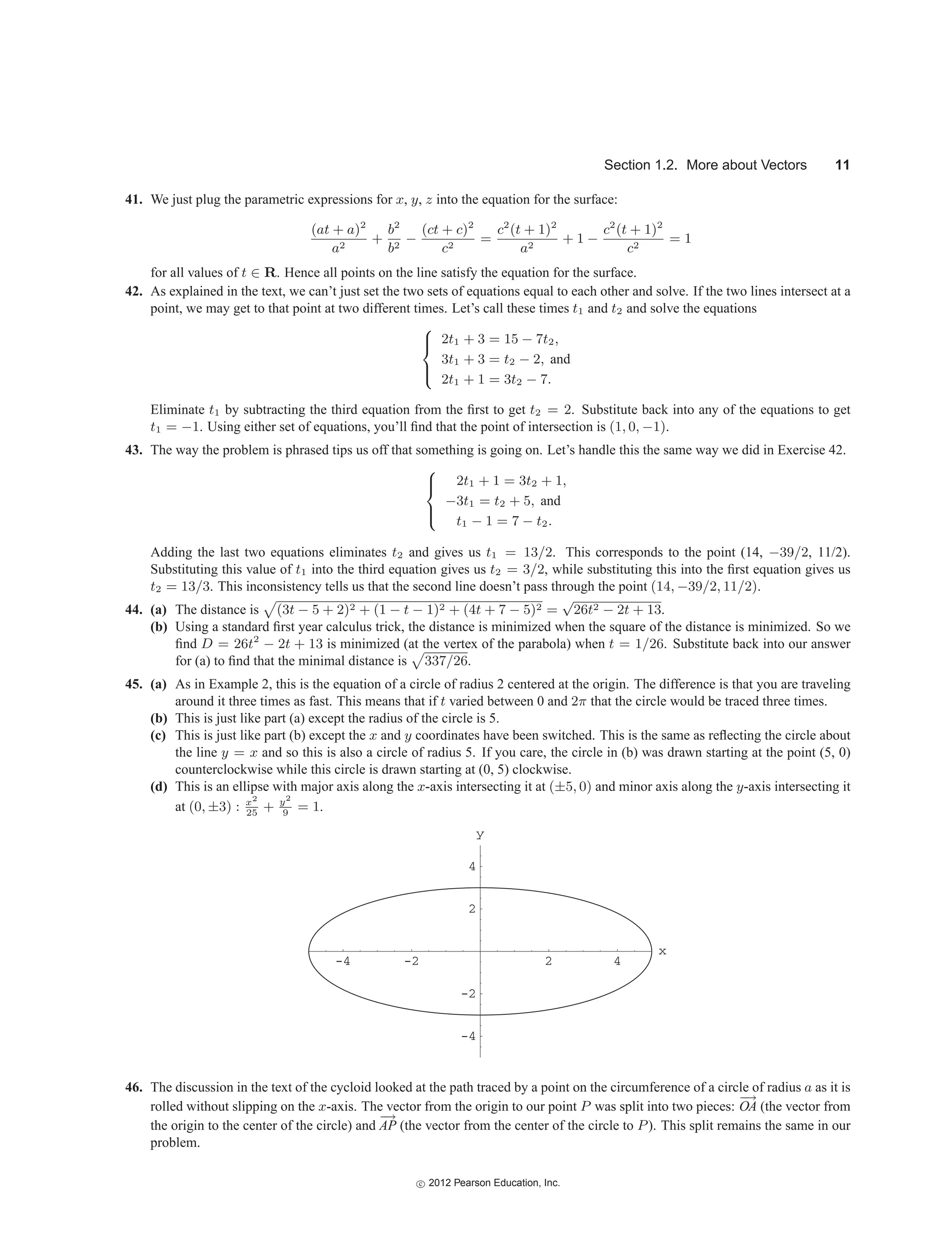 Section 1.2. More about Vectors 11
41. We just plug the parametric expressions for x, y, z into the equation for the surface:
(at + a)2
a2
+
b2
b2
−
(ct + c)2
c2
=
c2
(t + 1)2
a2
+ 1 −
c2
(t + 1)2
c2
= 1
for all values of t ∈ R. Hence all points on the line satisfy the equation for the surface.
42. As explained in the text, we can’t just set the two sets of equations equal to each other and solve. If the two lines intersect at a
point, we may get to that point at two different times. Let’s call these times t1 and t2 and solve the equations
⎧
⎪
⎨
⎪
⎩
2t1 + 3 = 15 − 7t2,
3t1 + 3 = t2 − 2, and
2t1 + 1 = 3t2 − 7.
Eliminate t1 by subtracting the third equation from the first to get t2 = 2. Substitute back into any of the equations to get
t1 = −1. Using either set of equations, you’ll find that the point of intersection is (1, 0, −1).
43. The way the problem is phrased tips us off that something is going on. Let’s handle this the same way we did in Exercise 42.
⎧
⎪
⎨
⎪
⎩
2t1 + 1 = 3t2 + 1,
−3t1 = t2 + 5, and
t1 − 1 = 7 − t2.
Adding the last two equations eliminates t2 and gives us t1 = 13/2. This corresponds to the point (14, −39/2, 11/2).
Substituting this value of t1 into the third equation gives us t2 = 3/2, while substituting this into the first equation gives us
t2 = 13/3. This inconsistency tells us that the second line doesn’t pass through the point (14, −39/2, 11/2).
44. (a) The distance is

(3t − 5 + 2)2 + (1 − t − 1)2 + (4t + 7 − 5)2 =
√
26t2 − 2t + 13.
(b) Using a standard first year calculus trick, the distance is minimized when the square of the distance is minimized. So we
find D = 26t2
− 2t + 13 is minimized (at the vertex of the parabola) when t = 1/26. Substitute back into our answer
for (a) to find that the minimal distance is

337/26.
45. (a) As in Example 2, this is the equation of a circle of radius 2 centered at the origin. The difference is that you are traveling
around it three times as fast. This means that if t varied between 0 and 2π that the circle would be traced three times.
(b) This is just like part (a) except the radius of the circle is 5.
(c) This is just like part (b) except the x and y coordinates have been switched. This is the same as reflecting the circle about
the line y = x and so this is also a circle of radius 5. If you care, the circle in (b) was drawn starting at the point (5, 0)
counterclockwise while this circle is drawn starting at (0, 5) clockwise.
(d) This is an ellipse with major axis along the x-axis intersecting it at (±5, 0) and minor axis along the y-axis intersecting it
at (0, ±3) : x2
25
+ y2
9
= 1.
x
y
-4
-2
2
4
-4 -2 2 4
46. The discussion in the text of the cycloid looked at the path traced by a point on the circumference of a circle of radius a as it is
rolled without slipping on the x-axis. The vector from the origin to our point P was split into two pieces:
−
→
OA (the vector from
the origin to the center of the circle) and
−
→
AP (the vector from the center of the circle to P). This split remains the same in our
problem.
c
 2012 Pearson Education, Inc.
 