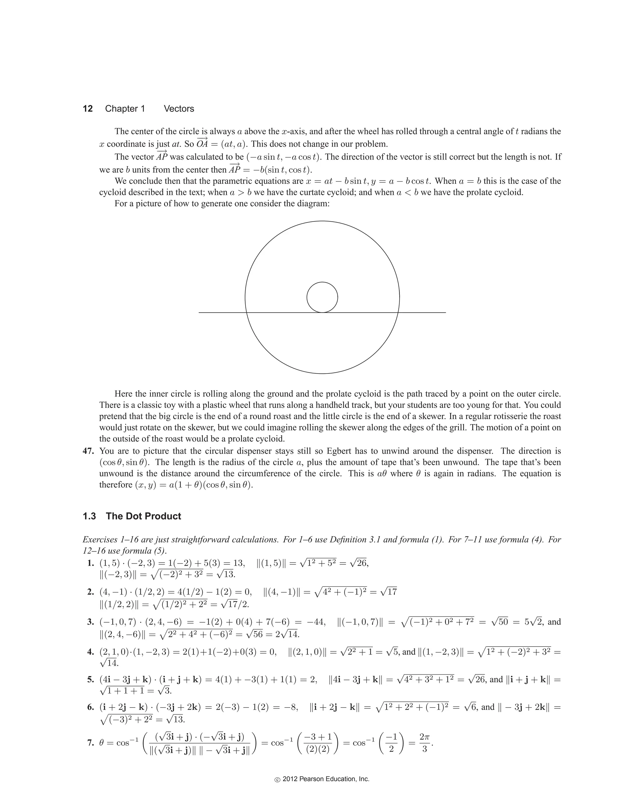 12 Chapter 1 Vectors
The center of the circle is always a above the x-axis, and after the wheel has rolled through a central angle of t radians the
x coordinate is just at. So
−
→
OA = (at, a). This does not change in our problem.
The vector
−
→
AP was calculated to be (−a sin t, −a cos t). The direction of the vector is still correct but the length is not. If
we are b units from the center then
−
→
AP = −b(sin t, cos t).
We conclude then that the parametric equations are x = at − b sin t, y = a − b cos t. When a = b this is the case of the
cycloid described in the text; when a  b we have the curtate cycloid; and when a  b we have the prolate cycloid.
For a picture of how to generate one consider the diagram:
Here the inner circle is rolling along the ground and the prolate cycloid is the path traced by a point on the outer circle.
There is a classic toy with a plastic wheel that runs along a handheld track, but your students are too young for that. You could
pretend that the big circle is the end of a round roast and the little circle is the end of a skewer. In a regular rotisserie the roast
would just rotate on the skewer, but we could imagine rolling the skewer along the edges of the grill. The motion of a point on
the outside of the roast would be a prolate cycloid.
47. You are to picture that the circular dispenser stays still so Egbert has to unwind around the dispenser. The direction is
(cos θ, sin θ). The length is the radius of the circle a, plus the amount of tape that’s been unwound. The tape that’s been
unwound is the distance around the circumference of the circle. This is aθ where θ is again in radians. The equation is
therefore (x, y) = a(1 + θ)(cos θ, sin θ).
1.3 The Dot Product
Exercises 1–16 are just straightforward calculations. For 1–6 use Definition 3.1 and formula (1). For 7–11 use formula (4). For
12–16 use formula (5).
1. (1, 5) · (−2, 3) = 1(−2) + 5(3) = 13, (1, 5) =
√
12 + 52 =
√
26,
(−2, 3) =

(−2)2 + 32 =
√
13.
2. (4, −1) · (1/2, 2) = 4(1/2) − 1(2) = 0, (4, −1) =

42 + (−1)2 =
√
17
(1/2, 2) =

(1/2)2 + 22 =
√
17/2.
3. (−1, 0, 7) · (2, 4, −6) = −1(2) + 0(4) + 7(−6) = −44, (−1, 0, 7) =

(−1)2 + 02 + 72 =
√
50 = 5
√
2, and
(2, 4, −6) =

22 + 42 + (−6)2 =
√
56 = 2
√
14.
4. (2, 1, 0)·(1, −2, 3) = 2(1)+1(−2)+0(3) = 0, (2, 1, 0) =
√
22 + 1 =
√
5, and (1, −2, 3) =

12 + (−2)2 + 32 =
√
14.
5. (4i − 3j + k) · (i + j + k) = 4(1) + −3(1) + 1(1) = 2, 4i − 3j + k =
√
42 + 32 + 12 =
√
26, and i + j + k =
√
1 + 1 + 1 =
√
3.
6. (i + 2j − k) · (−3j + 2k) = 2(−3) − 1(2) = −8, i + 2j − k =

12 + 22 + (−1)2 =
√
6, and − 3j + 2k =

(−3)2 + 22 =
√
13.
7. θ = cos−1 (
√
3i + j) · (−
√
3i + j)
(
√
3i + j) −
√
3i + j
= cos−1 −3 + 1
(2)(2)
= cos−1 −1
2
=
2π
3
.
c
 2012 Pearson Education, Inc.
 