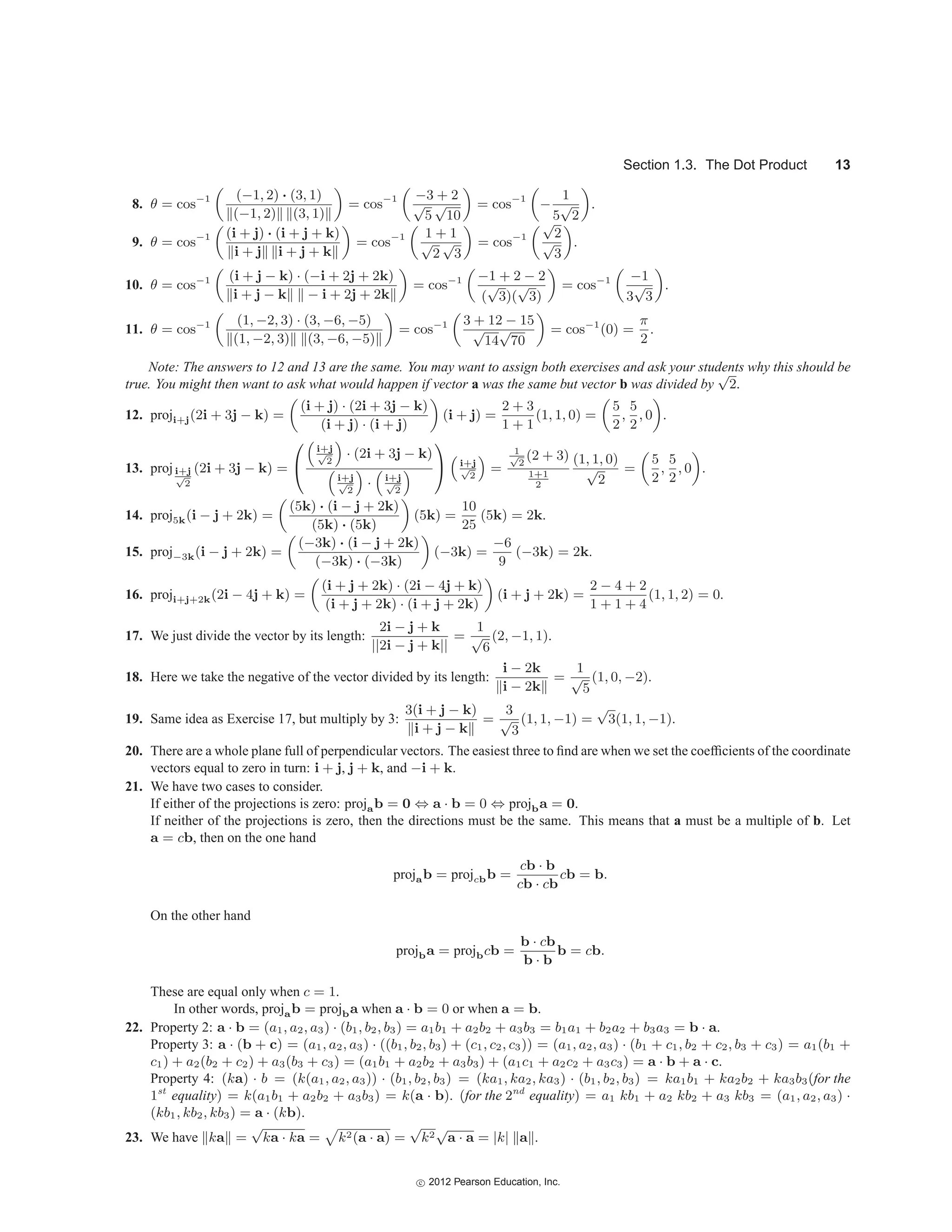 Section 1.3. The Dot Product 13
8. θ = cos−1 (−1, 2) · (3, 1)
(−1, 2) (3, 1)
= cos−1 −3 + 2
√
5
√
10
= cos−1
−
1
5
√
2
.
9. θ = cos−1 (i + j) · (i + j + k)
i + j i + j + k
= cos−1 1 + 1
√
2
√
3
= cos−1
√
2
√
3
.
10. θ = cos−1 (i + j − k) · (−i + 2j + 2k)
i + j − k − i + 2j + 2k
= cos−1 −1 + 2 − 2
(
√
3)(
√
3)
= cos−1 −1
3
√
3
.
11. θ = cos−1 (1, −2, 3) · (3, −6, −5)
(1, −2, 3) (3, −6, −5)
= cos−1 3 + 12 − 15
√
14
√
70
= cos−1
(0) =
π
2
.
Note: The answers to 12 and 13 are the same. You may want to assign both exercises and ask your students why this should be
true. You might then want to ask what would happen if vector a was the same but vector b was divided by
√
2.
12. proji+j(2i + 3j − k) =
(i + j) · (2i + 3j − k)
(i + j) · (i + j)
(i + j) =
2 + 3
1 + 1
(1, 1, 0) =
5
2
,
5
2
, 0 .
13. proji+j
√
2
(2i + 3j − k) =
⎛
⎝

i+j
√
2

· (2i + 3j − k)

i+j
√
2

·

i+j
√
2

⎞
⎠

i+j
√
2

=
1
√
2
(2 + 3)
1+1
2
(1, 1, 0)
√
2
=
5
2
,
5
2
, 0 .
14. proj5k(i − j + 2k) =
(5k) · (i − j + 2k)
(5k) · (5k)
(5k) =
10
25
(5k) = 2k.
15. proj−3k(i − j + 2k) =
(−3k) · (i − j + 2k)
(−3k) · (−3k)
(−3k) =
−6
9
(−3k) = 2k.
16. proji+j+2k(2i − 4j + k) =
(i + j + 2k) · (2i − 4j + k)
(i + j + 2k) · (i + j + 2k)
(i + j + 2k) =
2 − 4 + 2
1 + 1 + 4
(1, 1, 2) = 0.
17. We just divide the vector by its length:
2i − j + k
||2i − j + k||
=
1
√
6
(2, −1, 1).
18. Here we take the negative of the vector divided by its length:
i − 2k
i − 2k
=
1
√
5
(1, 0, −2).
19. Same idea as Exercise 17, but multiply by 3:
3(i + j − k)
i + j − k
=
3
√
3
(1, 1, −1) =
√
3(1, 1, −1).
20. There are a whole plane full of perpendicular vectors. The easiest three to find are when we set the coefficients of the coordinate
vectors equal to zero in turn: i + j, j + k, and −i + k.
21. We have two cases to consider.
If either of the projections is zero: projab = 0 ⇔ a · b = 0 ⇔ projba = 0.
If neither of the projections is zero, then the directions must be the same. This means that a must be a multiple of b. Let
a = cb, then on the one hand
projab = projcbb =
cb · b
cb · cb
cb = b.
On the other hand
projba = projbcb =
b · cb
b · b
b = cb.
These are equal only when c = 1.
In other words, projab = projba when a · b = 0 or when a = b.
22. Property 2: a · b = (a1, a2, a3) · (b1, b2, b3) = a1b1 + a2b2 + a3b3 = b1a1 + b2a2 + b3a3 = b · a.
Property 3: a · (b + c) = (a1, a2, a3) · ((b1, b2, b3) + (c1, c2, c3)) = (a1, a2, a3) · (b1 + c1, b2 + c2, b3 + c3) = a1(b1 +
c1) + a2(b2 + c2) + a3(b3 + c3) = (a1b1 + a2b2 + a3b3) + (a1c1 + a2c2 + a3c3) = a · b + a · c.
Property 4: (ka) · b = (k(a1, a2, a3)) · (b1, b2, b3) = (ka1, ka2, ka3) · (b1, b2, b3) = ka1b1 + ka2b2 + ka3b3(for the
1st
equality) = k(a1b1 + a2b2 + a3b3) = k(a · b). (for the 2nd
equality) = a1 kb1 + a2 kb2 + a3 kb3 = (a1, a2, a3) ·
(kb1, kb2, kb3) = a · (kb).
23. We have ka =
√
ka · ka =

k2(a · a) =
√
k2
√
a · a = |k| a .
c
 2012 Pearson Education, Inc.
 