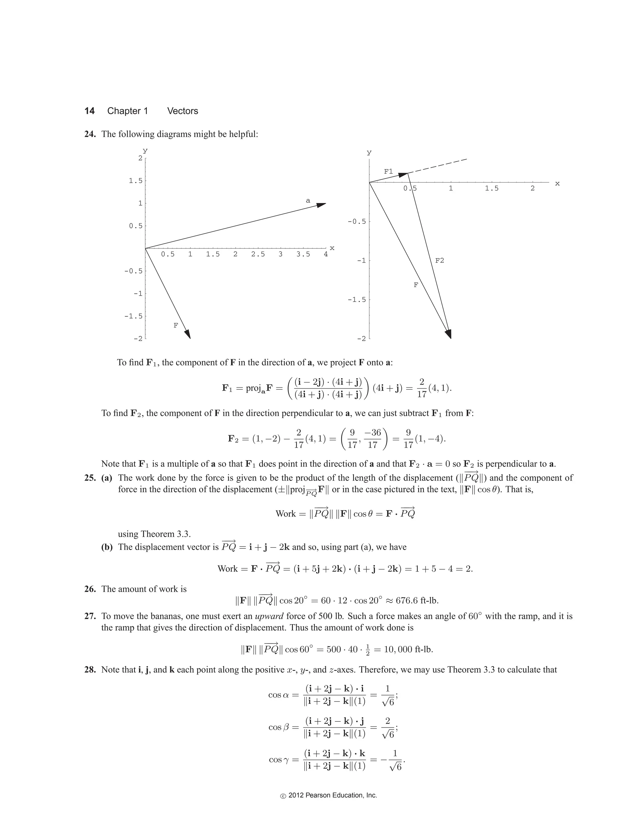 14 Chapter 1 Vectors
24. The following diagrams might be helpful:
a
0.5 1 1.5 2 2.5 3 3.5 4
F
-2
-1.5
-1
-0.5
0.5
1
1.5
2
y
x
x
F
F1
F2
-2
-1.5
-1
-0.5
0.5 1 1.5 2
y
To find F1, the component of F in the direction of a, we project F onto a:
F1 = projaF =
(i − 2j) · (4i + j)
(4i + j) · (4i + j)
(4i + j) =
2
17
(4, 1).
To find F2, the component of F in the direction perpendicular to a, we can just subtract F1 from F:
F2 = (1, −2) −
2
17
(4, 1) =
9
17
,
−36
17
=
9
17
(1, −4).
Note that F1 is a multiple of a so that F1 does point in the direction of a and that F2 · a = 0 so F2 is perpendicular to a.
25. (a) The work done by the force is given to be the product of the length of the displacement (
−
−
→
PQ ) and the component of
force in the direction of the displacement (± proj−
−
→
P Q
F or in the case pictured in the text, F cos θ). That is,
Work =
−
−
→
PQ F cos θ = F ·
−
−
→
PQ
using Theorem 3.3.
(b) The displacement vector is
−
−
→
PQ = i + j − 2k and so, using part (a), we have
Work = F ·
−
−
→
PQ = (i + 5j + 2k) · (i + j − 2k) = 1 + 5 − 4 = 2.
26. The amount of work is
F
−
−
→
PQ cos 20◦
= 60 · 12 · cos 20◦
≈ 676.6 ft-lb.
27. To move the bananas, one must exert an upward force of 500 lb. Such a force makes an angle of 60◦
with the ramp, and it is
the ramp that gives the direction of displacement. Thus the amount of work done is
F
−
−
→
PQ cos 60◦
= 500 · 40 · 1
2
= 10, 000 ft-lb.
28. Note that i, j, and k each point along the positive x-, y-, and z-axes. Therefore, we may use Theorem 3.3 to calculate that
cos α =
(i + 2j − k) · i
i + 2j − k (1)
=
1
√
6
;
cos β =
(i + 2j − k) · j
i + 2j − k (1)
=
2
√
6
;
cos γ =
(i + 2j − k) · k
i + 2j − k (1)
= −
1
√
6
.
c
 2012 Pearson Education, Inc.
 