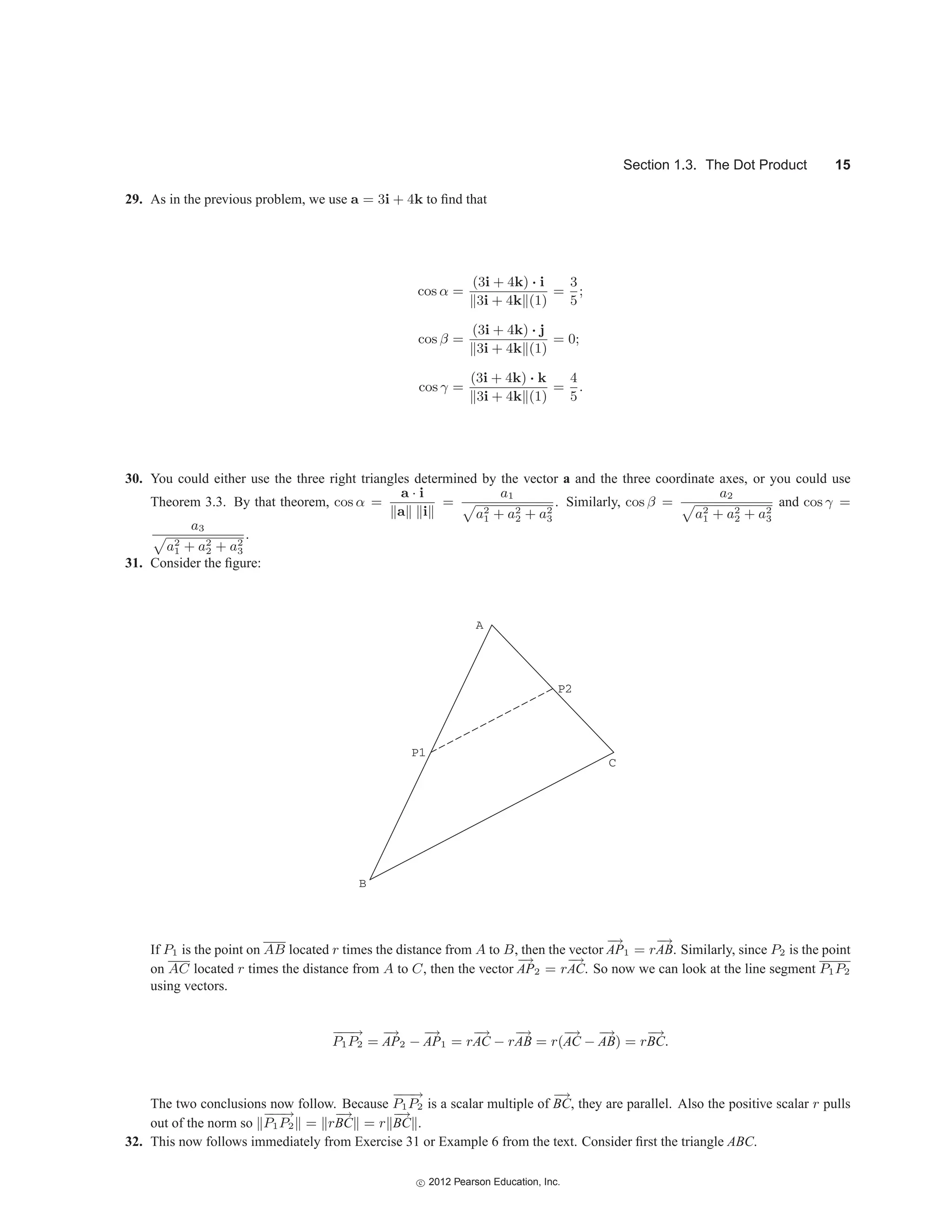 Section 1.3. The Dot Product 15
29. As in the previous problem, we use a = 3i + 4k to find that
cos α =
(3i + 4k) · i
3i + 4k (1)
=
3
5
;
cos β =
(3i + 4k) · j
3i + 4k (1)
= 0;
cos γ =
(3i + 4k) · k
3i + 4k (1)
=
4
5
.
30. You could either use the three right triangles determined by the vector a and the three coordinate axes, or you could use
Theorem 3.3. By that theorem, cos α =
a · i
a i
=
a1

a2
1 + a2
2 + a2
3
. Similarly, cos β =
a2

a2
1 + a2
2 + a2
3
and cos γ =
a3

a2
1 + a2
2 + a2
3
.
31. Consider the figure:
B
A
C
P1
P2
If P1 is the point on AB located r times the distance from A to B, then the vector
−
→
AP1 = r
−
→
AB. Similarly, since P2 is the point
on AC located r times the distance from A to C, then the vector
−
→
AP2 = r
−
→
AC. So now we can look at the line segment P1P2
using vectors.
−
−
−
→
P1P2 =
−
→
AP2 −
−
→
AP1 = r
−
→
AC − r
−
→
AB = r(
−
→
AC −
−
→
AB) = r
−
→
BC.
The two conclusions now follow. Because
−
−
−
→
P1P2 is a scalar multiple of
−
→
BC, they are parallel. Also the positive scalar r pulls
out of the norm so
−
−
−
→
P1P2 = r
−
→
BC = r
−
→
BC .
32. This now follows immediately from Exercise 31 or Example 6 from the text. Consider first the triangle ABC.
c
 2012 Pearson Education, Inc.
 