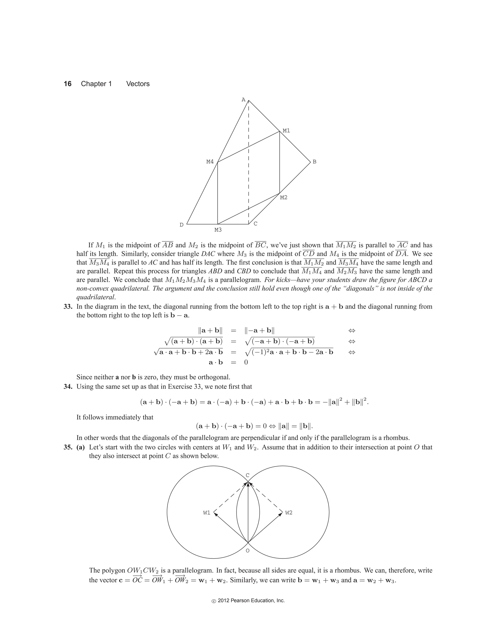 16 Chapter 1 Vectors
D
A
B
C
M1
M2
M3
M4
If M1 is the midpoint of AB and M2 is the midpoint of BC, we’ve just shown that M1M2 is parallel to AC and has
half its length. Similarly, consider triangle DAC where M3 is the midpoint of CD and M4 is the midpoint of DA. We see
that M3M4 is parallel to AC and has half its length. The first conclusion is that M1M2 and M3M4 have the same length and
are parallel. Repeat this process for triangles ABD and CBD to conclude that M1M4 and M2M3 have the same length and
are parallel. We conclude that M1M2M3M4 is a parallelogram. For kicks—have your students draw the figure for ABCD a
non-convex quadrilateral. The argument and the conclusion still hold even though one of the “diagonals” is not inside of the
quadrilateral.
33. In the diagram in the text, the diagonal running from the bottom left to the top right is a + b and the diagonal running from
the bottom right to the top left is b − a.
a + b = −a + b ⇔

(a + b) · (a + b) =

(−a + b) · (−a + b) ⇔
√
a · a + b · b + 2a · b =

(−1)2a · a + b · b − 2a · b ⇔
a · b = 0
Since neither a nor b is zero, they must be orthogonal.
34. Using the same set up as that in Exercise 33, we note first that
(a + b) · (−a + b) = a · (−a) + b · (−a) + a · b + b · b = − a 2
+ b 2
.
It follows immediately that
(a + b) · (−a + b) = 0 ⇔ a = b .
In other words that the diagonals of the parallelogram are perpendicular if and only if the parallelogram is a rhombus.
35. (a) Let’s start with the two circles with centers at W1 and W2. Assume that in addition to their intersection at point O that
they also intersect at point C as shown below.
C
O
W2
W1
The polygon OW1CW2 is a parallelogram. In fact, because all sides are equal, it is a rhombus. We can, therefore, write
the vector c =
−
→
OC =
−
→
OW1 +
−
→
OW2 = w1 + w2. Similarly, we can write b = w1 + w3 and a = w2 + w3.
c
 2012 Pearson Education, Inc.
 