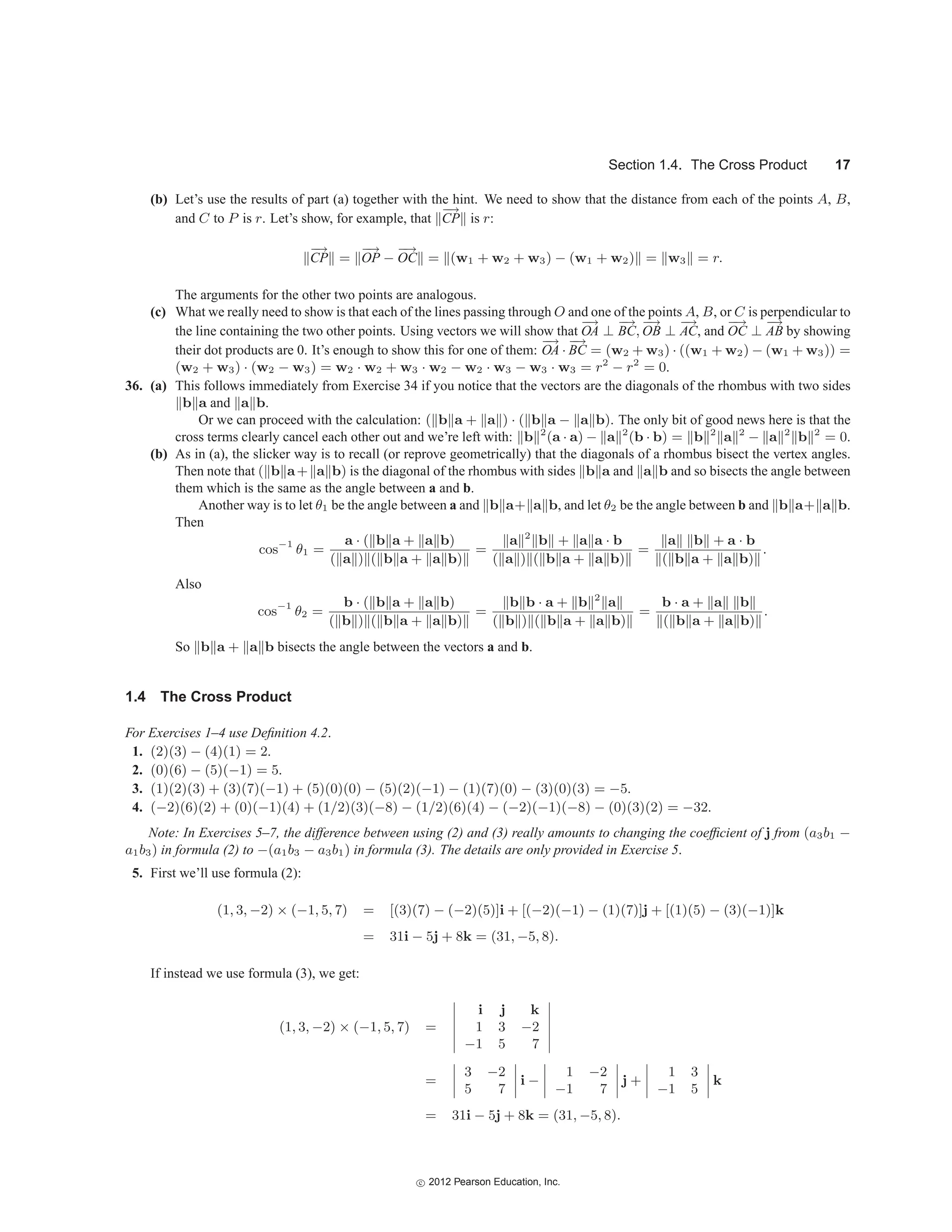 Section 1.4. The Cross Product 17
(b) Let’s use the results of part (a) together with the hint. We need to show that the distance from each of the points A, B,
and C to P is r. Let’s show, for example, that
−
→
CP is r:
−
→
CP =
−
→
OP −
−
→
OC = (w1 + w2 + w3) − (w1 + w2) = w3 = r.
The arguments for the other two points are analogous.
(c) What we really need to show is that each of the lines passing through O and one of the points A, B, or C is perpendicular to
the line containing the two other points. Using vectors we will show that
−
→
OA ⊥
−
→
BC,
−
→
OB ⊥
−
→
AC, and
−
→
OC ⊥
−
→
AB by showing
their dot products are 0. It’s enough to show this for one of them:
−
→
OA ·
−
→
BC = (w2 + w3) · ((w1 + w2) − (w1 + w3)) =
(w2 + w3) · (w2 − w3) = w2 · w2 + w3 · w2 − w2 · w3 − w3 · w3 = r2
− r2
= 0.
36. (a) This follows immediately from Exercise 34 if you notice that the vectors are the diagonals of the rhombus with two sides
b a and a b.
Or we can proceed with the calculation: ( b a + a ) · ( b a − a b). The only bit of good news here is that the
cross terms clearly cancel each other out and we’re left with: b 2
(a · a) − a 2
(b · b) = b 2
a 2
− a 2
b 2
= 0.
(b) As in (a), the slicker way is to recall (or reprove geometrically) that the diagonals of a rhombus bisect the vertex angles.
Then note that ( b a+ a b) is the diagonal of the rhombus with sides b a and a b and so bisects the angle between
them which is the same as the angle between a and b.
Another way is to let θ1 be the angle between a and b a+ a b, and let θ2 be the angle between b and b a+ a b.
Then
cos−1
θ1 =
a · ( b a + a b)
( a ) ( b a + a b)
=
a 2
b + a a · b
( a ) ( b a + a b)
=
a b + a · b
( b a + a b)
.
Also
cos−1
θ2 =
b · ( b a + a b)
( b ) ( b a + a b)
=
b b · a + b 2
a
( b ) ( b a + a b)
=
b · a + a b
( b a + a b)
.
So b a + a b bisects the angle between the vectors a and b.
1.4 The Cross Product
For Exercises 1–4 use Definition 4.2.
1. (2)(3) − (4)(1) = 2.
2. (0)(6) − (5)(−1) = 5.
3. (1)(2)(3) + (3)(7)(−1) + (5)(0)(0) − (5)(2)(−1) − (1)(7)(0) − (3)(0)(3) = −5.
4. (−2)(6)(2) + (0)(−1)(4) + (1/2)(3)(−8) − (1/2)(6)(4) − (−2)(−1)(−8) − (0)(3)(2) = −32.
Note: In Exercises 5–7, the difference between using (2) and (3) really amounts to changing the coefficient of j from (a3b1 −
a1b3) in formula (2) to −(a1b3 − a3b1) in formula (3). The details are only provided in Exercise 5.
5. First we’ll use formula (2):
(1, 3, −2) × (−1, 5, 7) = [(3)(7) − (−2)(5)]i + [(−2)(−1) − (1)(7)]j + [(1)(5) − (3)(−1)]k
= 31i − 5j + 8k = (31, −5, 8).
If instead we use formula (3), we get:
(1, 3, −2) × (−1, 5, 7) =






i j k
1 3 −2
−1 5 7






=




3 −2
5 7



 i −




1 −2
−1 7



 j +




1 3
−1 5



 k
= 31i − 5j + 8k = (31, −5, 8).
c
 2012 Pearson Education, Inc.
 