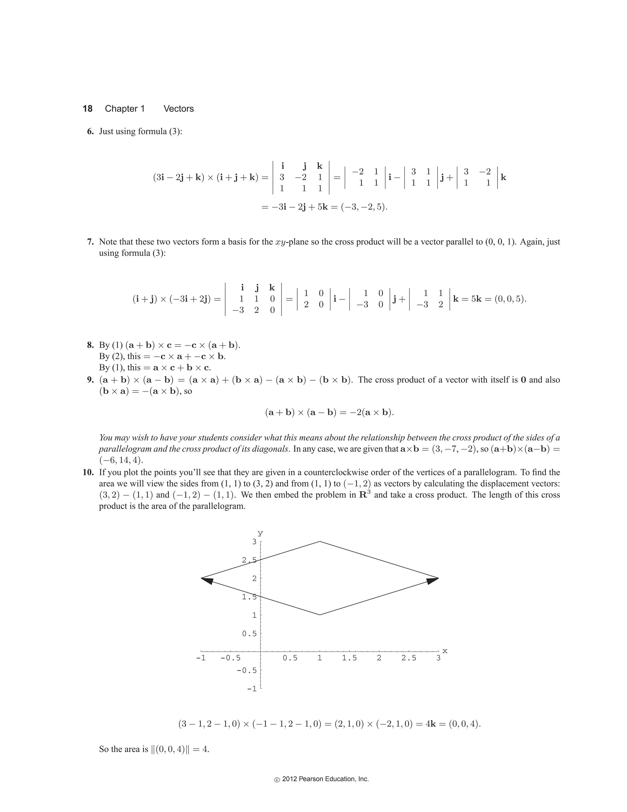 18 Chapter 1 Vectors
6. Just using formula (3):
(3i − 2j + k) × (i + j + k) =






i j k
3 −2 1
1 1 1






=




−2 1
1 1



 i −




3 1
1 1



 j +




3 −2
1 1



 k
= −3i − 2j + 5k = (−3, −2, 5).
7. Note that these two vectors form a basis for the xy-plane so the cross product will be a vector parallel to (0, 0, 1). Again, just
using formula (3):
(i + j) × (−3i + 2j) =






i j k
1 1 0
−3 2 0






=




1 0
2 0



 i −




1 0
−3 0



 j +




1 1
−3 2



 k = 5k = (0, 0, 5).
8. By (1) (a + b) × c = −c × (a + b).
By (2), this = −c × a + −c × b.
By (1), this = a × c + b × c.
9. (a + b) × (a − b) = (a × a) + (b × a) − (a × b) − (b × b). The cross product of a vector with itself is 0 and also
(b × a) = −(a × b), so
(a + b) × (a − b) = −2(a × b).
You may wish to have your students consider what this means about the relationship between the cross product of the sides of a
parallelogram and the cross product of its diagonals. In any case, we are given that a×b = (3, −7, −2), so (a+b)×(a−b) =
(−6, 14, 4).
10. If you plot the points you’ll see that they are given in a counterclockwise order of the vertices of a parallelogram. To find the
area we will view the sides from (1, 1) to (3, 2) and from (1, 1) to (−1, 2) as vectors by calculating the displacement vectors:
(3, 2) − (1, 1) and (−1, 2) − (1, 1). We then embed the problem in R3
and take a cross product. The length of this cross
product is the area of the parallelogram.
-
-1 -0.5 0.5 1 1.5 2 2.5 3
1
-0.5
0.5
1
1.5
2
2.5
3
y
x
(3 − 1, 2 − 1, 0) × (−1 − 1, 2 − 1, 0) = (2, 1, 0) × (−2, 1, 0) = 4k = (0, 0, 4).
So the area is (0, 0, 4) = 4.
c
 2012 Pearson Education, Inc.
 