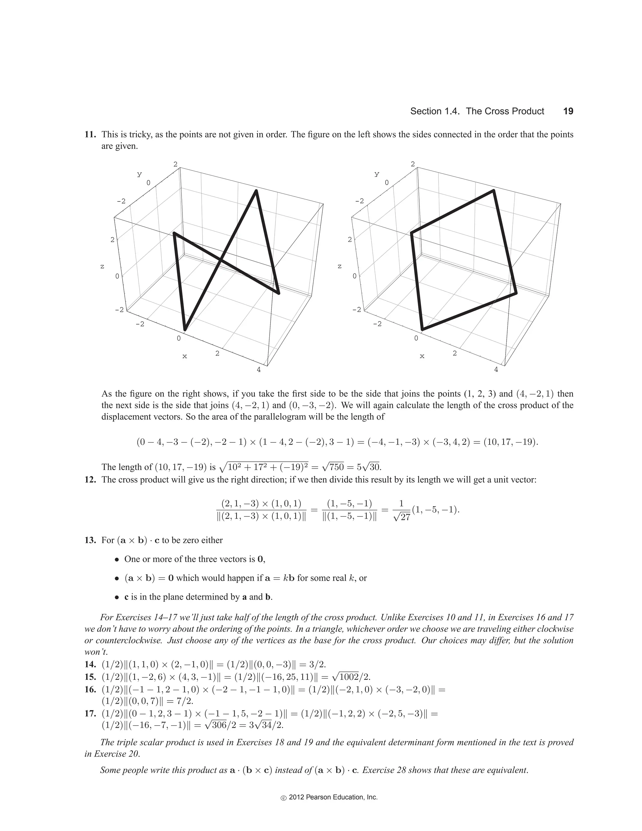 Section 1.4. The Cross Product 19
11. This is tricky, as the points are not given in order. The figure on the left shows the sides connected in the order that the points
are given.
x
y
-2
0
2
-2
0
2
z
-2
0
2
4
x
y
-2
0
2
-2
0
2
z
-2
0
2
4
As the figure on the right shows, if you take the first side to be the side that joins the points (1, 2, 3) and (4, −2, 1) then
the next side is the side that joins (4, −2, 1) and (0, −3, −2). We will again calculate the length of the cross product of the
displacement vectors. So the area of the parallelogram will be the length of
(0 − 4, −3 − (−2), −2 − 1) × (1 − 4, 2 − (−2), 3 − 1) = (−4, −1, −3) × (−3, 4, 2) = (10, 17, −19).
The length of (10, 17, −19) is

102 + 172 + (−19)2 =
√
750 = 5
√
30.
12. The cross product will give us the right direction; if we then divide this result by its length we will get a unit vector:
(2, 1, −3) × (1, 0, 1)
(2, 1, −3) × (1, 0, 1)
=
(1, −5, −1)
(1, −5, −1)
=
1
√
27
(1, −5, −1).
13. For (a × b) · c to be zero either
• One or more of the three vectors is 0,
• (a × b) = 0 which would happen if a = kb for some real k, or
• c is in the plane determined by a and b.
For Exercises 14–17 we’ll just take half of the length of the cross product. Unlike Exercises 10 and 11, in Exercises 16 and 17
we don’t have to worry about the ordering of the points. In a triangle, whichever order we choose we are traveling either clockwise
or counterclockwise. Just choose any of the vertices as the base for the cross product. Our choices may differ, but the solution
won’t.
14. (1/2) (1, 1, 0) × (2, −1, 0) = (1/2) (0, 0, −3) = 3/2.
15. (1/2) (1, −2, 6) × (4, 3, −1) = (1/2) (−16, 25, 11) =
√
1002/2.
16. (1/2) (−1 − 1, 2 − 1, 0) × (−2 − 1, −1 − 1, 0) = (1/2) (−2, 1, 0) × (−3, −2, 0) =
(1/2) (0, 0, 7) = 7/2.
17. (1/2) (0 − 1, 2, 3 − 1) × (−1 − 1, 5, −2 − 1) = (1/2) (−1, 2, 2) × (−2, 5, −3) =
(1/2) (−16, −7, −1) =
√
306/2 = 3
√
34/2.
The triple scalar product is used in Exercises 18 and 19 and the equivalent determinant form mentioned in the text is proved
in Exercise 20.
Some people write this product as a · (b × c) instead of (a × b) · c. Exercise 28 shows that these are equivalent.
c
 2012 Pearson Education, Inc.
 