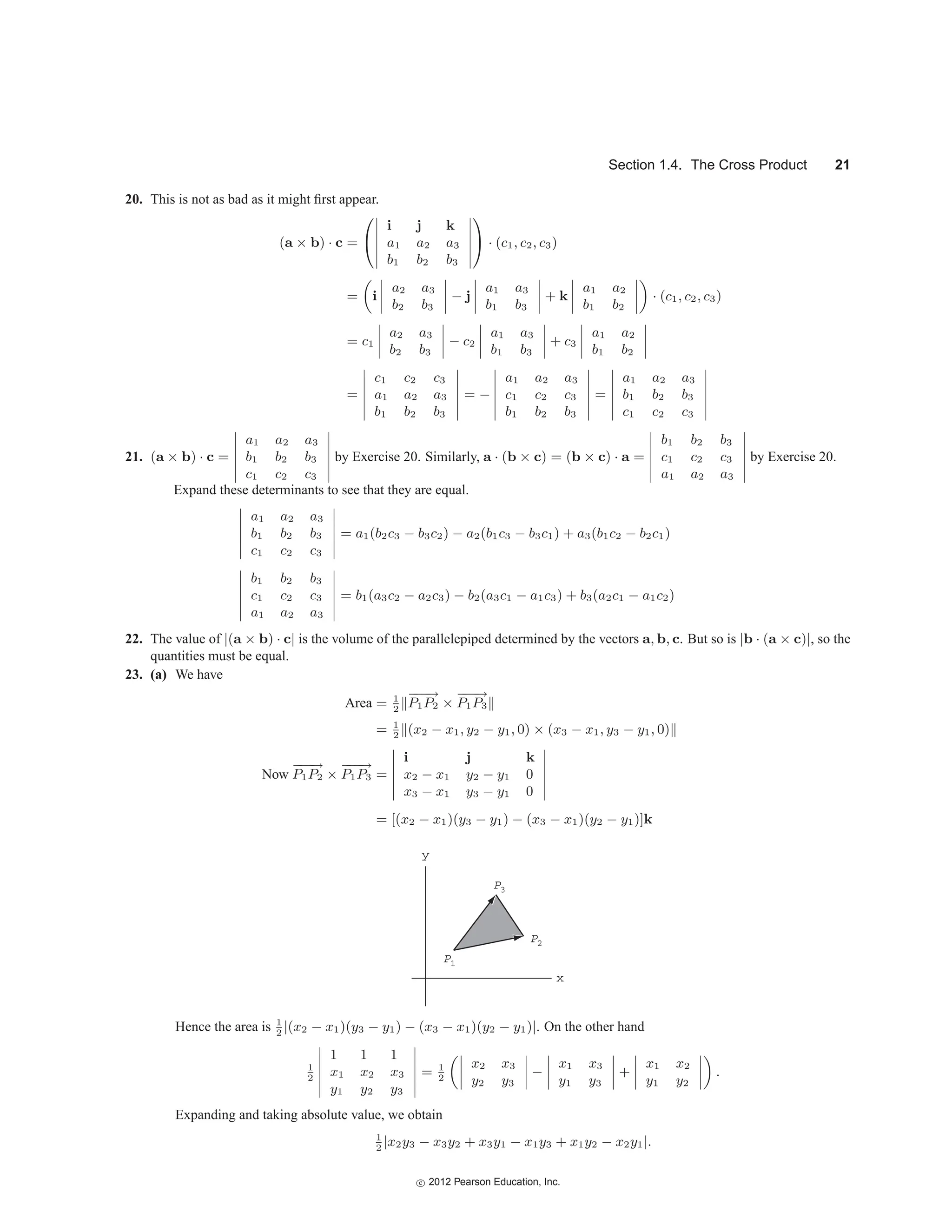 Section 1.4. The Cross Product 21
20. This is not as bad as it might first appear.
(a × b) · c =
⎛
⎝






i j k
a1 a2 a3
b1 b2 b3






⎞
⎠ · (c1, c2, c3)
= i




a2 a3
b2 b3



 − j




a1 a3
b1 b3



 + k




a1 a2
b1 b2



 · (c1, c2, c3)
= c1




a2 a3
b2 b3



 − c2




a1 a3
b1 b3



 + c3




a1 a2
b1 b2




=






c1 c2 c3
a1 a2 a3
b1 b2 b3






= −






a1 a2 a3
c1 c2 c3
b1 b2 b3






=






a1 a2 a3
b1 b2 b3
c1 c2 c3






21. (a × b) · c =






a1 a2 a3
b1 b2 b3
c1 c2 c3






by Exercise 20. Similarly, a · (b × c) = (b × c) · a =






b1 b2 b3
c1 c2 c3
a1 a2 a3






by Exercise 20.
Expand these determinants to see that they are equal.






a1 a2 a3
b1 b2 b3
c1 c2 c3






= a1(b2c3 − b3c2) − a2(b1c3 − b3c1) + a3(b1c2 − b2c1)






b1 b2 b3
c1 c2 c3
a1 a2 a3






= b1(a3c2 − a2c3) − b2(a3c1 − a1c3) + b3(a2c1 − a1c2)
22. The value of |(a × b) · c| is the volume of the parallelepiped determined by the vectors a, b, c. But so is |b · (a × c)|, so the
quantities must be equal.
23. (a) We have
Area = 1
2
−
−
−
→
P1P2 ×
−
−
−
→
P1P3
= 1
2
(x2 − x1, y2 − y1, 0) × (x3 − x1, y3 − y1, 0)
Now
−
−
−
→
P1P2 ×
−
−
−
→
P1P3 =






i j k
x2 − x1 y2 − y1 0
x3 − x1 y3 − y1 0






= [(x2 − x1)(y3 − y1) − (x3 − x1)(y2 − y1)]k
P3
y
x
P2
P1
Hence the area is 1
2
|(x2 − x1)(y3 − y1) − (x3 − x1)(y2 − y1)|. On the other hand
1
2






1 1 1
x1 x2 x3
y1 y2 y3






= 1
2




x2 x3
y2 y3



 −




x1 x3
y1 y3



 +




x1 x2
y1 y2



 .
Expanding and taking absolute value, we obtain
1
2
|x2y3 − x3y2 + x3y1 − x1y3 + x1y2 − x2y1|.
c
 2012 Pearson Education, Inc.
 