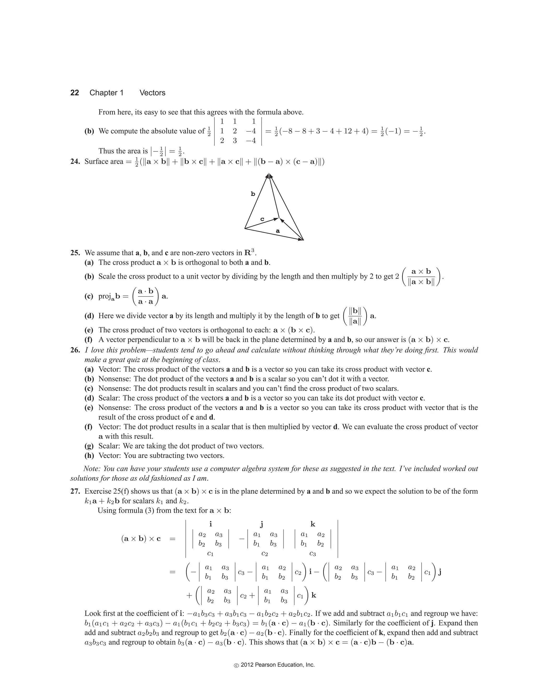 22 Chapter 1 Vectors
From here, its easy to see that this agrees with the formula above.
(b) We compute the absolute value of 1
2






1 1 1
1 2 −4
2 3 −4






= 1
2
(−8 − 8 + 3 − 4 + 12 + 4) = 1
2
(−1) = −1
2
.
Thus the area is

−1
2

 = 1
2
.
24. Surface area = 1
2
( a × b + b × c + a × c + (b − a) × (c − a) )
c
a
b
25. We assume that a, b, and c are non-zero vectors in R3
.
(a) The cross product a × b is orthogonal to both a and b.
(b) Scale the cross product to a unit vector by dividing by the length and then multiply by 2 to get 2
a × b
a × b
.
(c) projab =
a · b
a · a
a.
(d) Here we divide vector a by its length and multiply it by the length of b to get
b
a
a.
(e) The cross product of two vectors is orthogonal to each: a × (b × c).
(f) A vector perpendicular to a × b will be back in the plane determined by a and b, so our answer is (a × b) × c.
26. I love this problem—students tend to go ahead and calculate without thinking through what they’re doing first. This would
make a great quiz at the beginning of class.
(a) Vector: The cross product of the vectors a and b is a vector so you can take its cross product with vector c.
(b) Nonsense: The dot product of the vectors a and b is a scalar so you can’t dot it with a vector.
(c) Nonsense: The dot products result in scalars and you can’t find the cross product of two scalars.
(d) Scalar: The cross product of the vectors a and b is a vector so you can take its dot product with vector c.
(e) Nonsense: The cross product of the vectors a and b is a vector so you can take its cross product with vector that is the
result of the cross product of c and d.
(f) Vector: The dot product results in a scalar that is then multiplied by vector d. We can evaluate the cross product of vector
a with this result.
(g) Scalar: We are taking the dot product of two vectors.
(h) Vector: You are subtracting two vectors.
Note: You can have your students use a computer algebra system for these as suggested in the text. I’ve included worked out
solutions for those as old fashioned as I am.
27. Exercise 25(f) shows us that (a × b) × c is in the plane determined by a and b and so we expect the solution to be of the form
k1a + k2b for scalars k1 and k2.
Using formula (3) from the text for a × b:
(a × b) × c =








i j k




a2 a3
b2 b3



 −




a1 a3
b1 b3








a1 a2
b1 b2




c1 c2 c3








= −




a1 a3
b1 b3



 c3 −




a1 a2
b1 b2



 c2 i −




a2 a3
b2 b3



 c3 −




a1 a2
b1 b2



 c1 j
+




a2 a3
b2 b3



 c2 +




a1 a3
b1 b3



 c1 k
Look first at the coefficient of i: −a1b3c3 + a3b1c3 − a1b2c2 + a2b1c2. If we add and subtract a1b1c1 and regroup we have:
b1(a1c1 + a2c2 + a3c3) − a1(b1c1 + b2c2 + b3c3) = b1(a · c) − a1(b · c). Similarly for the coefficient of j. Expand then
add and subtract a2b2b3 and regroup to get b2(a · c) − a2(b · c). Finally for the coefficient of k, expand then add and subtract
a3b3c3 and regroup to obtain b3(a · c) − a3(b · c). This shows that (a × b) × c = (a · c)b − (b · c)a.
c
 2012 Pearson Education, Inc.
 